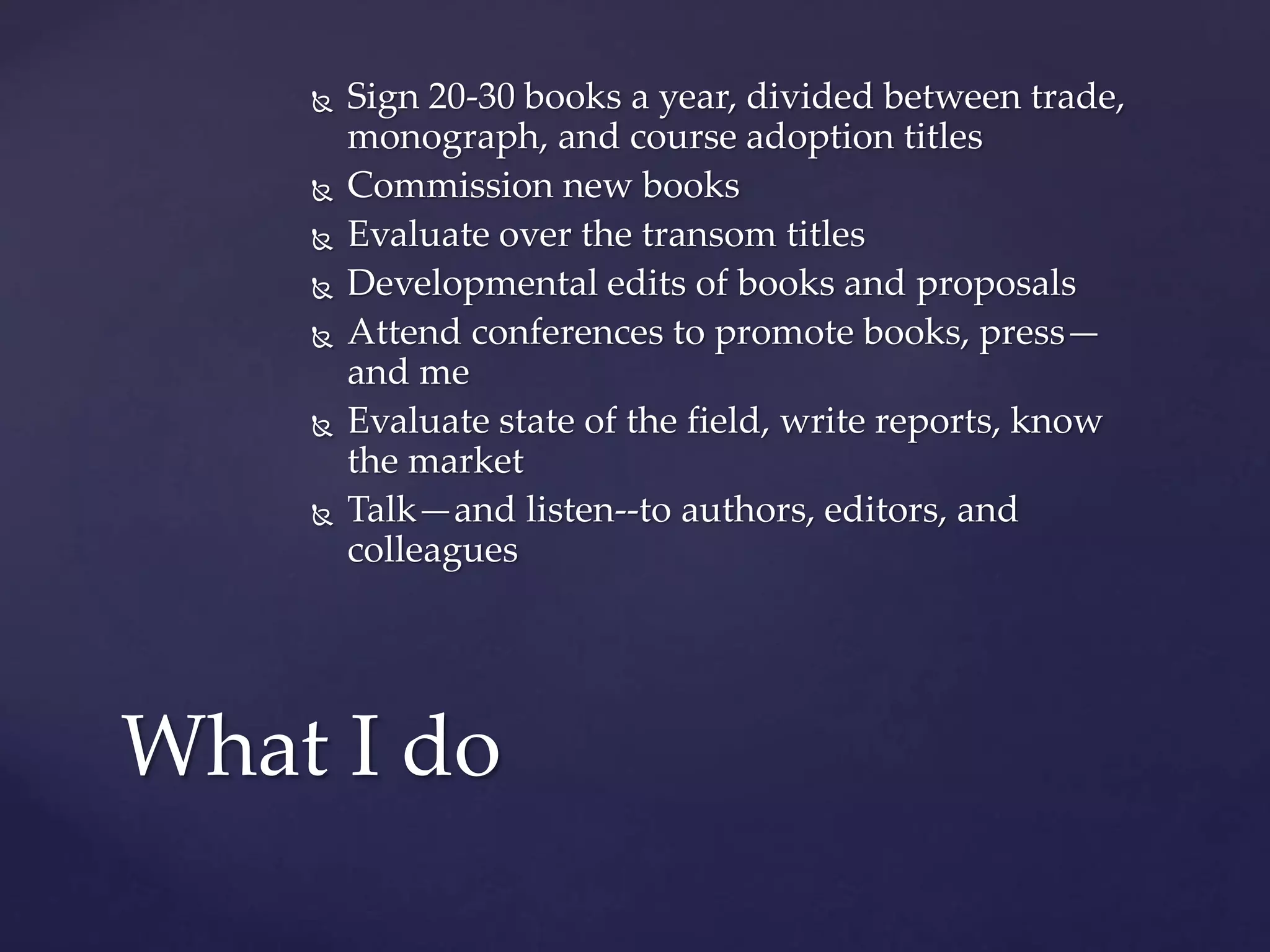  Sign 20-30 books a year, divided between trade,
monograph, and course adoption titles
 Commission new books
 Evaluate over the transom titles
 Developmental edits of books and proposals
 Attend conferences to promote books, press—
and me
 Evaluate state of the field, write reports, know
the market
 Talk—and listen--to authors, editors, and
colleagues
What I do
 
