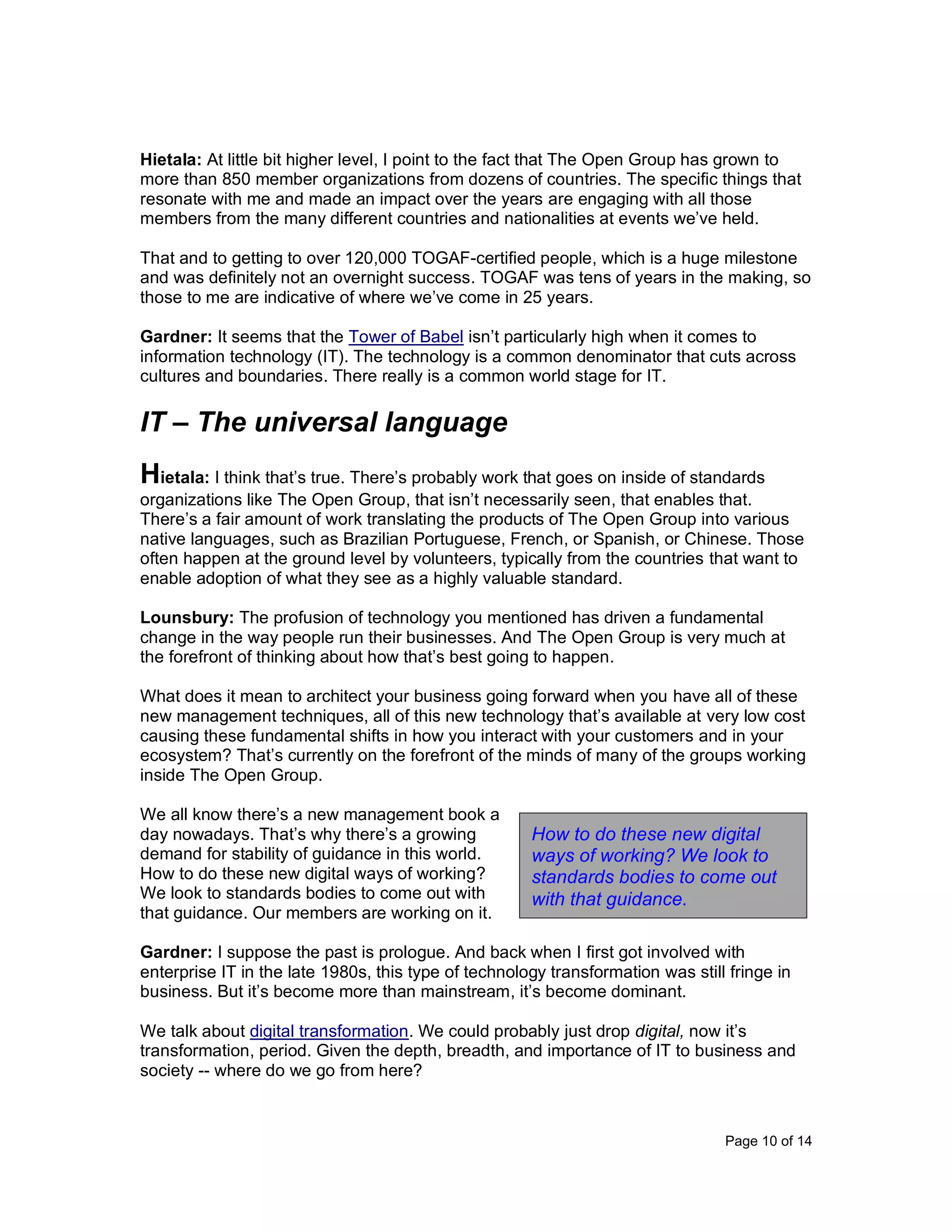 Page 10 of 14
Hietala: At little bit higher level, I point to the fact that The Open Group has grown to
more than 850 member organizations from dozens of countries. The specific things that
resonate with me and made an impact over the years are engaging with all those
members from the many different countries and nationalities at events we’ve held.
That and to getting to over 120,000 TOGAF-certified people, which is a huge milestone
and was definitely not an overnight success. TOGAF was tens of years in the making, so
those to me are indicative of where we’ve come in 25 years.
Gardner: It seems that the Tower of Babel isn’t particularly high when it comes to
information technology (IT). The technology is a common denominator that cuts across
cultures and boundaries. There really is a common world stage for IT.
IT – The universal language
Hietala: I think that’s true. There’s probably work that goes on inside of standards
organizations like The Open Group, that isn’t necessarily seen, that enables that.
There’s a fair amount of work translating the products of The Open Group into various
native languages, such as Brazilian Portuguese, French, or Spanish, or Chinese. Those
often happen at the ground level by volunteers, typically from the countries that want to
enable adoption of what they see as a highly valuable standard.
Lounsbury: The profusion of technology you mentioned has driven a fundamental
change in the way people run their businesses. And The Open Group is very much at
the forefront of thinking about how that’s best going to happen.
What does it mean to architect your business going forward when you have all of these
new management techniques, all of this new technology that’s available at very low cost
causing these fundamental shifts in how you interact with your customers and in your
ecosystem? That’s currently on the forefront of the minds of many of the groups working
inside The Open Group.
We all know there’s a new management book a
day nowadays. That’s why there’s a growing
demand for stability of guidance in this world.
How to do these new digital ways of working?
We look to standards bodies to come out with
that guidance. Our members are working on it.
Gardner: I suppose the past is prologue. And back when I first got involved with
enterprise IT in the late 1980s, this type of technology transformation was still fringe in
business. But it’s become more than mainstream, it’s become dominant.
We talk about digital transformation. We could probably just drop digital, now it’s
transformation, period. Given the depth, breadth, and importance of IT to business and
society -- where do we go from here?
How to do these new digital
ways of working? We look to
standards bodies to come out
with that guidance.
 