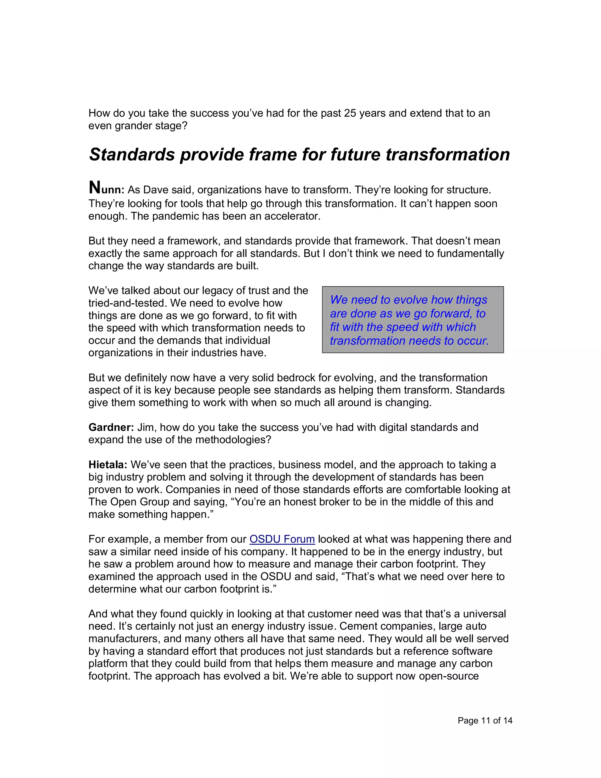 Page 11 of 14
How do you take the success you’ve had for the past 25 years and extend that to an
even grander stage?
Standards provide frame for future transformation
Nunn: As Dave said, organizations have to transform. They’re looking for structure.
They’re looking for tools that help go through this transformation. It can’t happen soon
enough. The pandemic has been an accelerator.
But they need a framework, and standards provide that framework. That doesn’t mean
exactly the same approach for all standards. But I don’t think we need to fundamentally
change the way standards are built.
We’ve talked about our legacy of trust and the
tried-and-tested. We need to evolve how
things are done as we go forward, to fit with
the speed with which transformation needs to
occur and the demands that individual
organizations in their industries have.
But we definitely now have a very solid bedrock for evolving, and the transformation
aspect of it is key because people see standards as helping them transform. Standards
give them something to work with when so much all around is changing.
Gardner: Jim, how do you take the success you’ve had with digital standards and
expand the use of the methodologies?
Hietala: We’ve seen that the practices, business model, and the approach to taking a
big industry problem and solving it through the development of standards has been
proven to work. Companies in need of those standards efforts are comfortable looking at
The Open Group and saying, “You’re an honest broker to be in the middle of this and
make something happen.”
For example, a member from our OSDU Forum looked at what was happening there and
saw a similar need inside of his company. It happened to be in the energy industry, but
he saw a problem around how to measure and manage their carbon footprint. They
examined the approach used in the OSDU and said, “That’s what we need over here to
determine what our carbon footprint is.”
And what they found quickly in looking at that customer need was that that’s a universal
need. It’s certainly not just an energy industry issue. Cement companies, large auto
manufacturers, and many others all have that same need. They would all be well served
by having a standard effort that produces not just standards but a reference software
platform that they could build from that helps them measure and manage any carbon
footprint. The approach has evolved a bit. We’re able to support now open-source
We need to evolve how things
are done as we go forward, to
fit with the speed with which
transformation needs to occur.
 