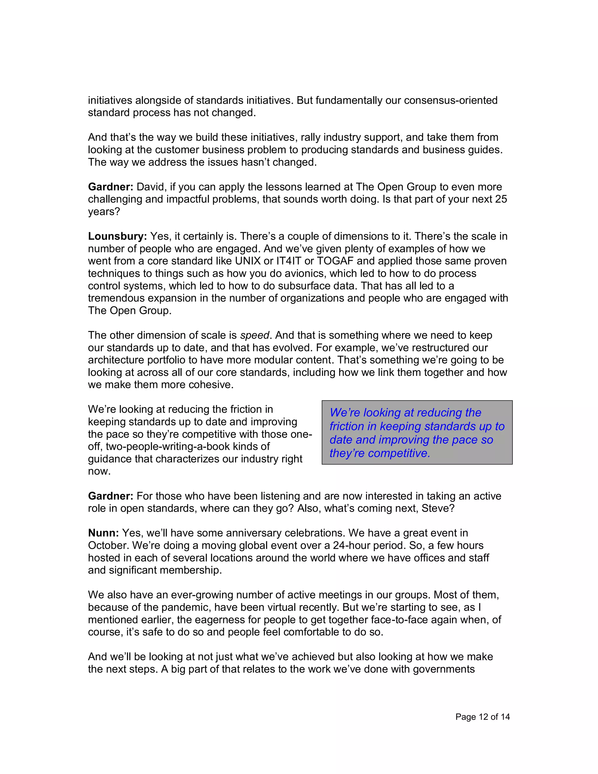 Page 12 of 14
initiatives alongside of standards initiatives. But fundamentally our consensus-oriented
standard process has not changed.
And that’s the way we build these initiatives, rally industry support, and take them from
looking at the customer business problem to producing standards and business guides.
The way we address the issues hasn’t changed.
Gardner: David, if you can apply the lessons learned at The Open Group to even more
challenging and impactful problems, that sounds worth doing. Is that part of your next 25
years?
Lounsbury: Yes, it certainly is. There’s a couple of dimensions to it. There’s the scale in
number of people who are engaged. And we’ve given plenty of examples of how we
went from a core standard like UNIX or IT4IT or TOGAF and applied those same proven
techniques to things such as how you do avionics, which led to how to do process
control systems, which led to how to do subsurface data. That has all led to a
tremendous expansion in the number of organizations and people who are engaged with
The Open Group.
The other dimension of scale is speed. And that is something where we need to keep
our standards up to date, and that has evolved. For example, we’ve restructured our
architecture portfolio to have more modular content. That’s something we’re going to be
looking at across all of our core standards, including how we link them together and how
we make them more cohesive.
We’re looking at reducing the friction in
keeping standards up to date and improving
the pace so they’re competitive with those one-
off, two-people-writing-a-book kinds of
guidance that characterizes our industry right
now.
Gardner: For those who have been listening and are now interested in taking an active
role in open standards, where can they go? Also, what’s coming next, Steve?
Nunn: Yes, we’ll have some anniversary celebrations. We have a great event in
October. We’re doing a moving global event over a 24-hour period. So, a few hours
hosted in each of several locations around the world where we have offices and staff
and significant membership.
We also have an ever-growing number of active meetings in our groups. Most of them,
because of the pandemic, have been virtual recently. But we’re starting to see, as I
mentioned earlier, the eagerness for people to get together face-to-face again when, of
course, it’s safe to do so and people feel comfortable to do so.
And we’ll be looking at not just what we’ve achieved but also looking at how we make
the next steps. A big part of that relates to the work we’ve done with governments
We’re looking at reducing the
friction in keeping standards up to
date and improving the pace so
they’re competitive.
 