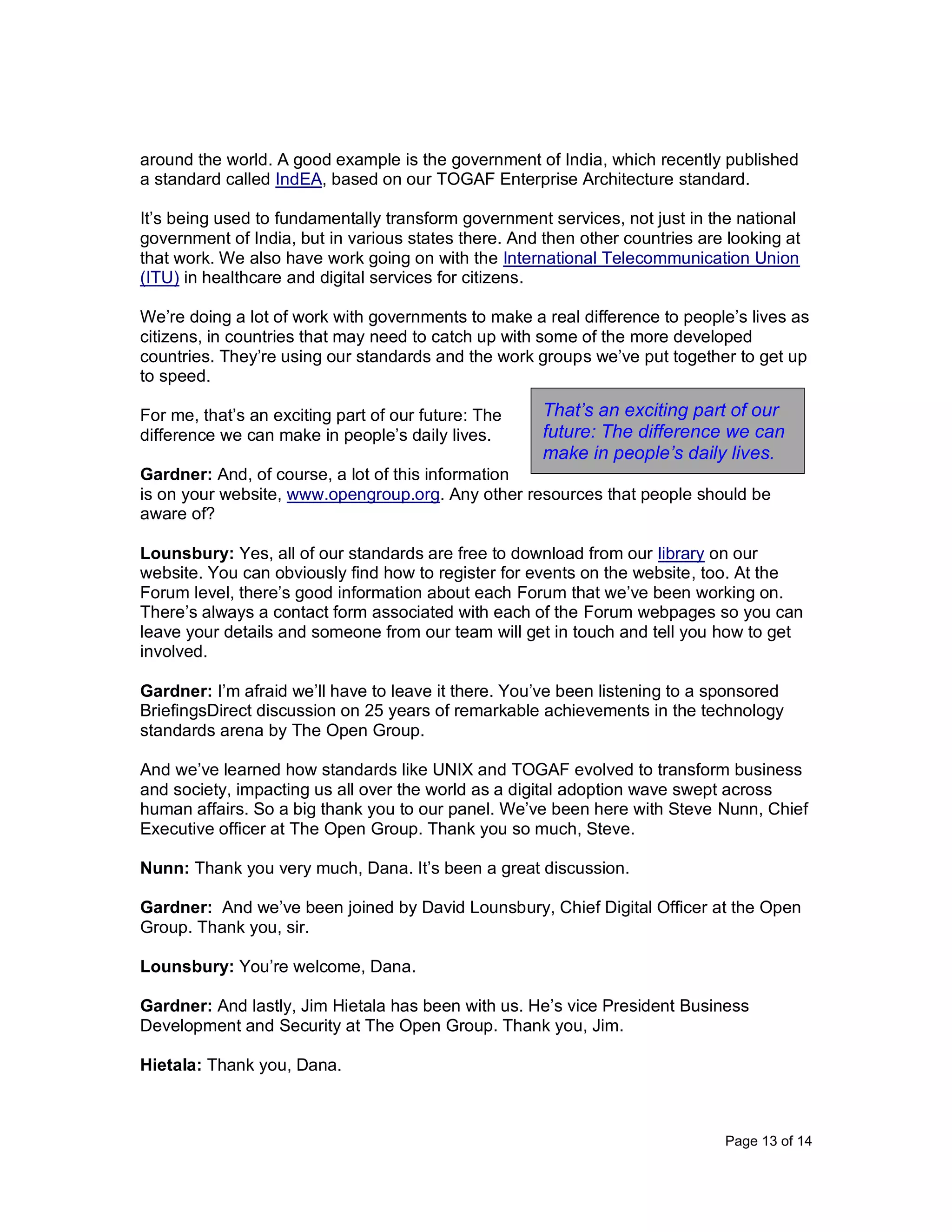 Page 13 of 14
around the world. A good example is the government of India, which recently published
a standard called IndEA, based on our TOGAF Enterprise Architecture standard.
It’s being used to fundamentally transform government services, not just in the national
government of India, but in various states there. And then other countries are looking at
that work. We also have work going on with the International Telecommunication Union
(ITU) in healthcare and digital services for citizens.
We’re doing a lot of work with governments to make a real difference to people’s lives as
citizens, in countries that may need to catch up with some of the more developed
countries. They’re using our standards and the work groups we’ve put together to get up
to speed.
For me, that’s an exciting part of our future: The
difference we can make in people’s daily lives.
Gardner: And, of course, a lot of this information
is on your website, www.opengroup.org. Any other resources that people should be
aware of?
Lounsbury: Yes, all of our standards are free to download from our library on our
website. You can obviously find how to register for events on the website, too. At the
Forum level, there’s good information about each Forum that we’ve been working on.
There’s always a contact form associated with each of the Forum webpages so you can
leave your details and someone from our team will get in touch and tell you how to get
involved.
Gardner: I’m afraid we’ll have to leave it there. You’ve been listening to a sponsored
BriefingsDirect discussion on 25 years of remarkable achievements in the technology
standards arena by The Open Group.
And we’ve learned how standards like UNIX and TOGAF evolved to transform business
and society, impacting us all over the world as a digital adoption wave swept across
human affairs. So a big thank you to our panel. We’ve been here with Steve Nunn, Chief
Executive officer at The Open Group. Thank you so much, Steve.
Nunn: Thank you very much, Dana. It’s been a great discussion.
Gardner: And we’ve been joined by David Lounsbury, Chief Digital Officer at the Open
Group. Thank you, sir.
Lounsbury: You’re welcome, Dana.
Gardner: And lastly, Jim Hietala has been with us. He’s vice President Business
Development and Security at The Open Group. Thank you, Jim.
Hietala: Thank you, Dana.
That’s an exciting part of our
future: The difference we can
make in people’s daily lives.
 