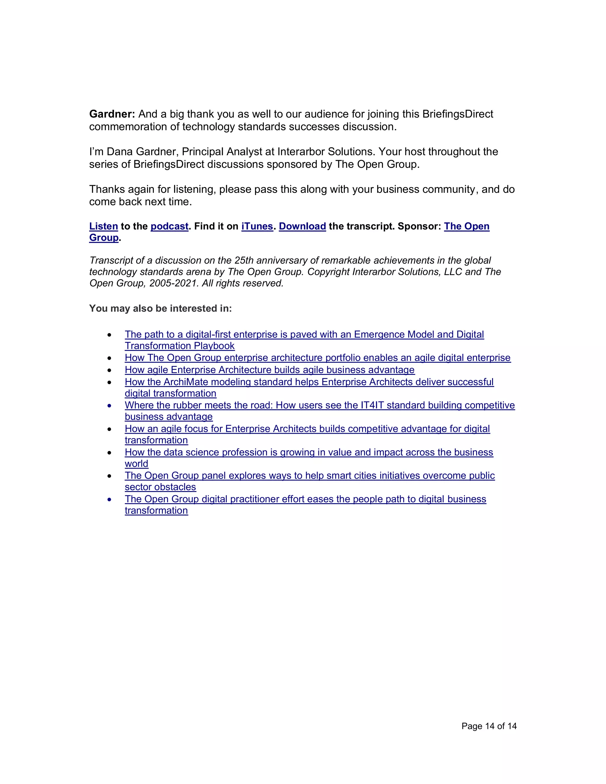 Page 14 of 14
Gardner: And a big thank you as well to our audience for joining this BriefingsDirect
commemoration of technology standards successes discussion.
I’m Dana Gardner, Principal Analyst at Interarbor Solutions. Your host throughout the
series of BriefingsDirect discussions sponsored by The Open Group.
Thanks again for listening, please pass this along with your business community, and do
come back next time.
Listen to the podcast. Find it on iTunes. Download the transcript. Sponsor: The Open
Group.
Transcript of a discussion on the 25th anniversary of remarkable achievements in the global
technology standards arena by The Open Group. Copyright Interarbor Solutions, LLC and The
Open Group, 2005-2021. All rights reserved.
You may also be interested in:
• The path to a digital-first enterprise is paved with an Emergence Model and Digital
Transformation Playbook
• How The Open Group enterprise architecture portfolio enables an agile digital enterprise
• How agile Enterprise Architecture builds agile business advantage
• How the ArchiMate modeling standard helps Enterprise Architects deliver successful
digital transformation
• Where the rubber meets the road: How users see the IT4IT standard building competitive
business advantage
• How an agile focus for Enterprise Architects builds competitive advantage for digital
transformation
• How the data science profession is growing in value and impact across the business
world
• The Open Group panel explores ways to help smart cities initiatives overcome public
sector obstacles
• The Open Group digital practitioner effort eases the people path to digital business
transformation
 