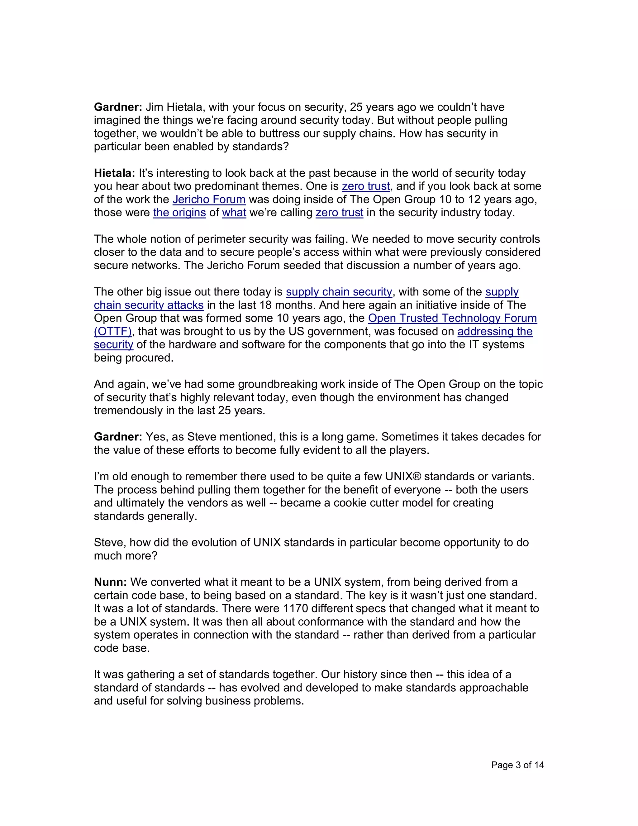 Page 3 of 14
Gardner: Jim Hietala, with your focus on security, 25 years ago we couldn’t have
imagined the things we’re facing around security today. But without people pulling
together, we wouldn’t be able to buttress our supply chains. How has security in
particular been enabled by standards?
Hietala: It’s interesting to look back at the past because in the world of security today
you hear about two predominant themes. One is zero trust, and if you look back at some
of the work the Jericho Forum was doing inside of The Open Group 10 to 12 years ago,
those were the origins of what we’re calling zero trust in the security industry today.
The whole notion of perimeter security was failing. We needed to move security controls
closer to the data and to secure people’s access within what were previously considered
secure networks. The Jericho Forum seeded that discussion a number of years ago.
The other big issue out there today is supply chain security, with some of the supply
chain security attacks in the last 18 months. And here again an initiative inside of The
Open Group that was formed some 10 years ago, the Open Trusted Technology Forum
(OTTF), that was brought to us by the US government, was focused on addressing the
security of the hardware and software for the components that go into the IT systems
being procured.
And again, we’ve had some groundbreaking work inside of The Open Group on the topic
of security that’s highly relevant today, even though the environment has changed
tremendously in the last 25 years.
Gardner: Yes, as Steve mentioned, this is a long game. Sometimes it takes decades for
the value of these efforts to become fully evident to all the players.
I’m old enough to remember there used to be quite a few UNIX® standards or variants.
The process behind pulling them together for the benefit of everyone -- both the users
and ultimately the vendors as well -- became a cookie cutter model for creating
standards generally.
Steve, how did the evolution of UNIX standards in particular become opportunity to do
much more?
Nunn: We converted what it meant to be a UNIX system, from being derived from a
certain code base, to being based on a standard. The key is it wasn’t just one standard.
It was a lot of standards. There were 1170 different specs that changed what it meant to
be a UNIX system. It was then all about conformance with the standard and how the
system operates in connection with the standard -- rather than derived from a particular
code base.
It was gathering a set of standards together. Our history since then -- this idea of a
standard of standards -- has evolved and developed to make standards approachable
and useful for solving business problems.
 