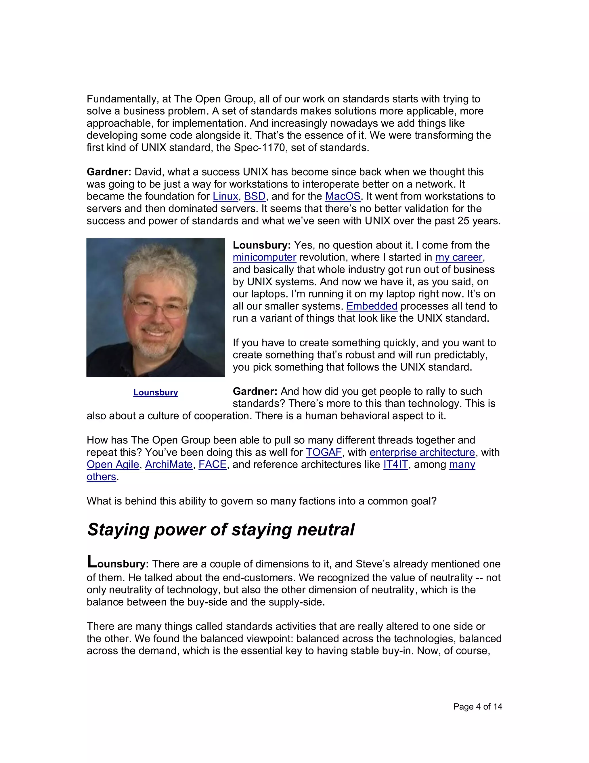 Page 4 of 14
Fundamentally, at The Open Group, all of our work on standards starts with trying to
solve a business problem. A set of standards makes solutions more applicable, more
approachable, for implementation. And increasingly nowadays we add things like
developing some code alongside it. That’s the essence of it. We were transforming the
first kind of UNIX standard, the Spec-1170, set of standards.
Gardner: David, what a success UNIX has become since back when we thought this
was going to be just a way for workstations to interoperate better on a network. It
became the foundation for Linux, BSD, and for the MacOS. It went from workstations to
servers and then dominated servers. It seems that there’s no better validation for the
success and power of standards and what we’ve seen with UNIX over the past 25 years.
Lounsbury: Yes, no question about it. I come from the
minicomputer revolution, where I started in my career,
and basically that whole industry got run out of business
by UNIX systems. And now we have it, as you said, on
our laptops. I’m running it on my laptop right now. It’s on
all our smaller systems. Embedded processes all tend to
run a variant of things that look like the UNIX standard.
If you have to create something quickly, and you want to
create something that’s robust and will run predictably,
you pick something that follows the UNIX standard.
Gardner: And how did you get people to rally to such
standards? There’s more to this than technology. This is
also about a culture of cooperation. There is a human behavioral aspect to it.
How has The Open Group been able to pull so many different threads together and
repeat this? You’ve been doing this as well for TOGAF, with enterprise architecture, with
Open Agile, ArchiMate, FACE, and reference architectures like IT4IT, among many
others.
What is behind this ability to govern so many factions into a common goal?
Staying power of staying neutral
Lounsbury: There are a couple of dimensions to it, and Steve’s already mentioned one
of them. He talked about the end-customers. We recognized the value of neutrality -- not
only neutrality of technology, but also the other dimension of neutrality, which is the
balance between the buy-side and the supply-side.
There are many things called standards activities that are really altered to one side or
the other. We found the balanced viewpoint: balanced across the technologies, balanced
across the demand, which is the essential key to having stable buy-in. Now, of course,
Lounsbury
 