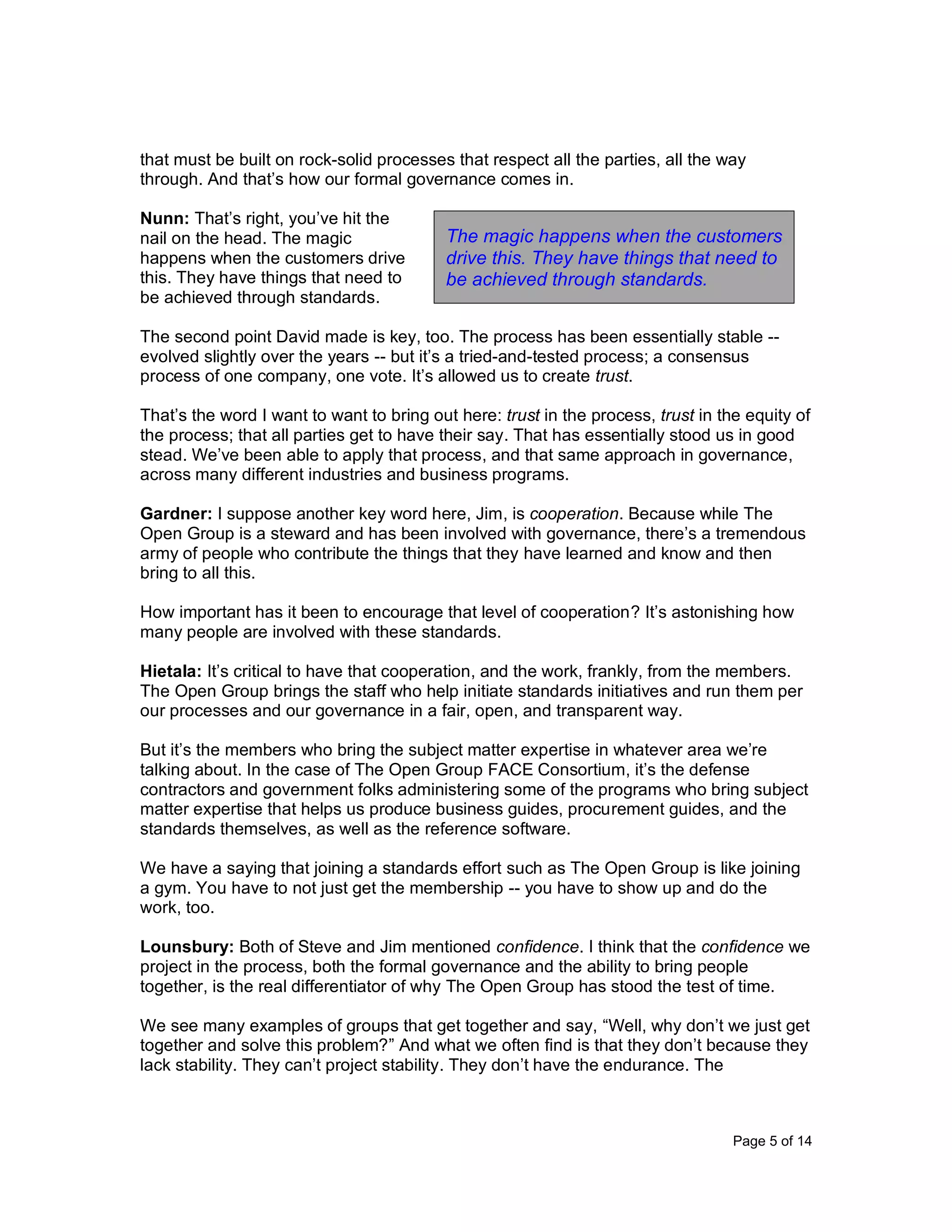 Page 5 of 14
that must be built on rock-solid processes that respect all the parties, all the way
through. And that’s how our formal governance comes in.
Nunn: That’s right, you’ve hit the
nail on the head. The magic
happens when the customers drive
this. They have things that need to
be achieved through standards.
The second point David made is key, too. The process has been essentially stable --
evolved slightly over the years -- but it’s a tried-and-tested process; a consensus
process of one company, one vote. It’s allowed us to create trust.
That’s the word I want to want to bring out here: trust in the process, trust in the equity of
the process; that all parties get to have their say. That has essentially stood us in good
stead. We’ve been able to apply that process, and that same approach in governance,
across many different industries and business programs.
Gardner: I suppose another key word here, Jim, is cooperation. Because while The
Open Group is a steward and has been involved with governance, there’s a tremendous
army of people who contribute the things that they have learned and know and then
bring to all this.
How important has it been to encourage that level of cooperation? It’s astonishing how
many people are involved with these standards.
Hietala: It’s critical to have that cooperation, and the work, frankly, from the members.
The Open Group brings the staff who help initiate standards initiatives and run them per
our processes and our governance in a fair, open, and transparent way.
But it’s the members who bring the subject matter expertise in whatever area we’re
talking about. In the case of The Open Group FACE Consortium, it’s the defense
contractors and government folks administering some of the programs who bring subject
matter expertise that helps us produce business guides, procurement guides, and the
standards themselves, as well as the reference software.
We have a saying that joining a standards effort such as The Open Group is like joining
a gym. You have to not just get the membership -- you have to show up and do the
work, too.
Lounsbury: Both of Steve and Jim mentioned confidence. I think that the confidence we
project in the process, both the formal governance and the ability to bring people
together, is the real differentiator of why The Open Group has stood the test of time.
We see many examples of groups that get together and say, “Well, why don’t we just get
together and solve this problem?” And what we often find is that they don’t because they
lack stability. They can’t project stability. They don’t have the endurance. The
The magic happens when the customers
drive this. They have things that need to
be achieved through standards.
 