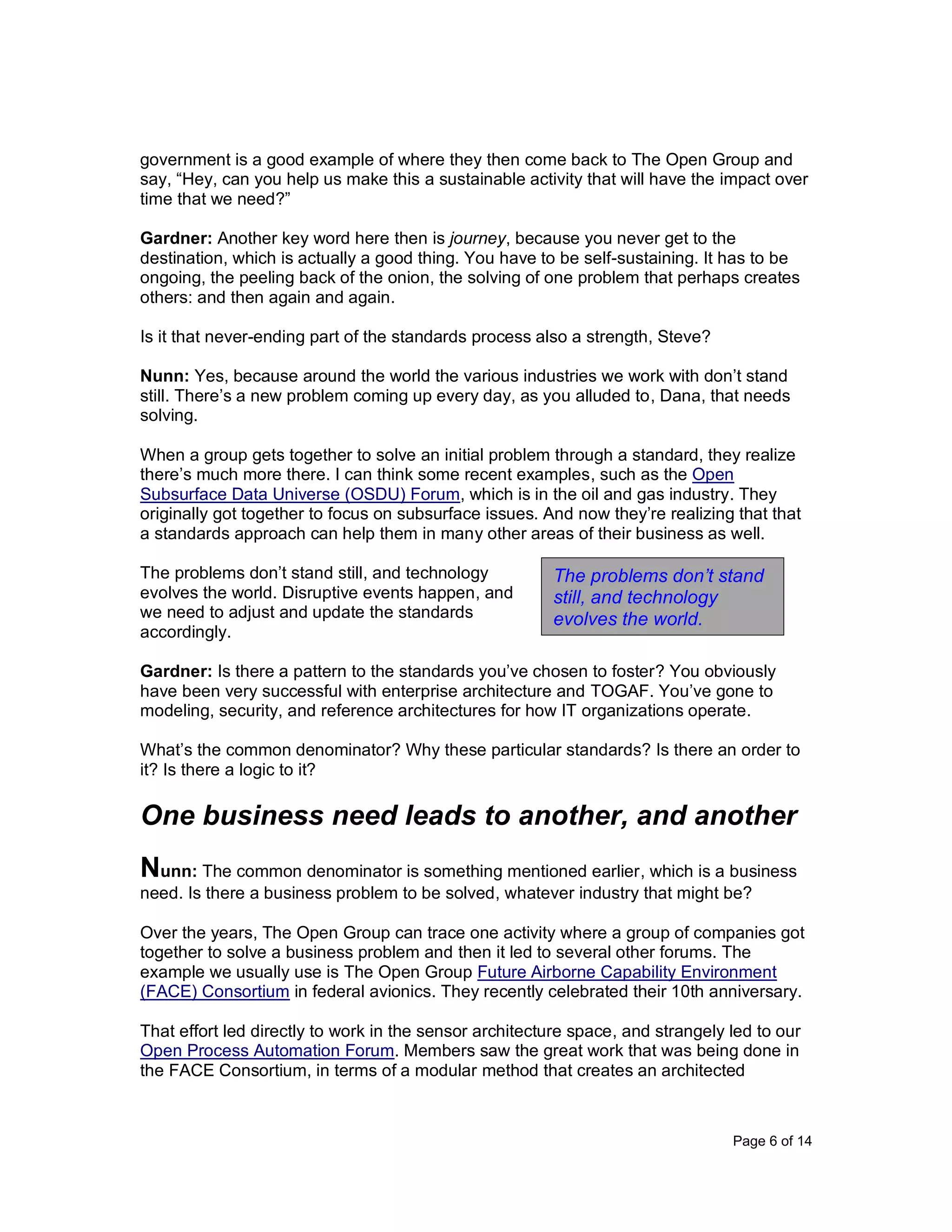 Page 6 of 14
government is a good example of where they then come back to The Open Group and
say, “Hey, can you help us make this a sustainable activity that will have the impact over
time that we need?”
Gardner: Another key word here then is journey, because you never get to the
destination, which is actually a good thing. You have to be self-sustaining. It has to be
ongoing, the peeling back of the onion, the solving of one problem that perhaps creates
others: and then again and again.
Is it that never-ending part of the standards process also a strength, Steve?
Nunn: Yes, because around the world the various industries we work with don’t stand
still. There’s a new problem coming up every day, as you alluded to, Dana, that needs
solving.
When a group gets together to solve an initial problem through a standard, they realize
there’s much more there. I can think some recent examples, such as the Open
Subsurface Data Universe (OSDU) Forum, which is in the oil and gas industry. They
originally got together to focus on subsurface issues. And now they’re realizing that that
a standards approach can help them in many other areas of their business as well.
The problems don’t stand still, and technology
evolves the world. Disruptive events happen, and
we need to adjust and update the standards
accordingly.
Gardner: Is there a pattern to the standards you’ve chosen to foster? You obviously
have been very successful with enterprise architecture and TOGAF. You’ve gone to
modeling, security, and reference architectures for how IT organizations operate.
What’s the common denominator? Why these particular standards? Is there an order to
it? Is there a logic to it?
One business need leads to another, and another
Nunn: The common denominator is something mentioned earlier, which is a business
need. Is there a business problem to be solved, whatever industry that might be?
Over the years, The Open Group can trace one activity where a group of companies got
together to solve a business problem and then it led to several other forums. The
example we usually use is The Open Group Future Airborne Capability Environment
(FACE) Consortium in federal avionics. They recently celebrated their 10th anniversary.
That effort led directly to work in the sensor architecture space, and strangely led to our
Open Process Automation Forum. Members saw the great work that was being done in
the FACE Consortium, in terms of a modular method that creates an architected
The problems don’t stand
still, and technology
evolves the world.
 
