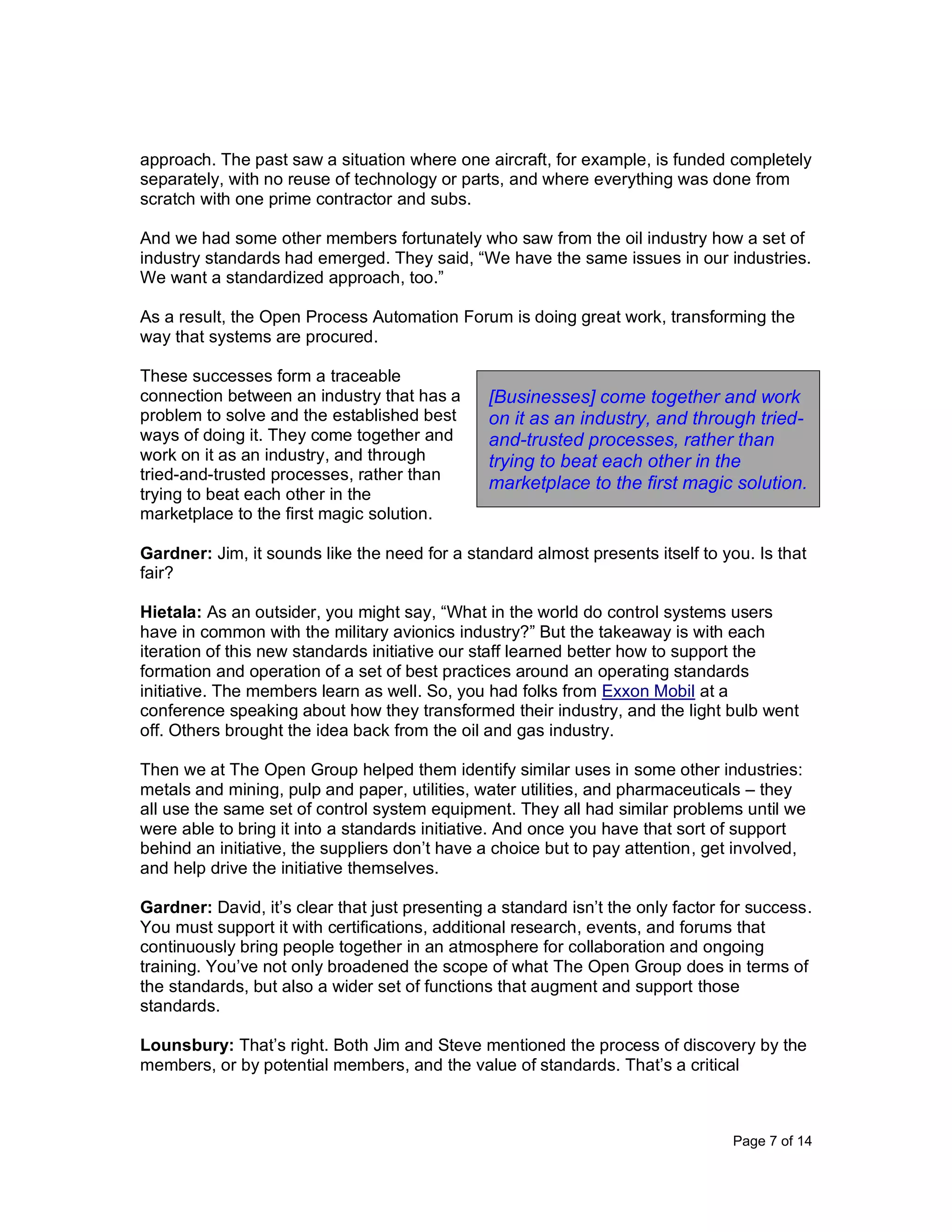Page 7 of 14
approach. The past saw a situation where one aircraft, for example, is funded completely
separately, with no reuse of technology or parts, and where everything was done from
scratch with one prime contractor and subs.
And we had some other members fortunately who saw from the oil industry how a set of
industry standards had emerged. They said, “We have the same issues in our industries.
We want a standardized approach, too.”
As a result, the Open Process Automation Forum is doing great work, transforming the
way that systems are procured.
These successes form a traceable
connection between an industry that has a
problem to solve and the established best
ways of doing it. They come together and
work on it as an industry, and through
tried-and-trusted processes, rather than
trying to beat each other in the
marketplace to the first magic solution.
Gardner: Jim, it sounds like the need for a standard almost presents itself to you. Is that
fair?
Hietala: As an outsider, you might say, “What in the world do control systems users
have in common with the military avionics industry?” But the takeaway is with each
iteration of this new standards initiative our staff learned better how to support the
formation and operation of a set of best practices around an operating standards
initiative. The members learn as well. So, you had folks from Exxon Mobil at a
conference speaking about how they transformed their industry, and the light bulb went
off. Others brought the idea back from the oil and gas industry.
Then we at The Open Group helped them identify similar uses in some other industries:
metals and mining, pulp and paper, utilities, water utilities, and pharmaceuticals – they
all use the same set of control system equipment. They all had similar problems until we
were able to bring it into a standards initiative. And once you have that sort of support
behind an initiative, the suppliers don’t have a choice but to pay attention, get involved,
and help drive the initiative themselves.
Gardner: David, it’s clear that just presenting a standard isn’t the only factor for success.
You must support it with certifications, additional research, events, and forums that
continuously bring people together in an atmosphere for collaboration and ongoing
training. You’ve not only broadened the scope of what The Open Group does in terms of
the standards, but also a wider set of functions that augment and support those
standards.
Lounsbury: That’s right. Both Jim and Steve mentioned the process of discovery by the
members, or by potential members, and the value of standards. That’s a critical
[Businesses] come together and work
on it as an industry, and through tried-
and-trusted processes, rather than
trying to beat each other in the
marketplace to the first magic solution.
 