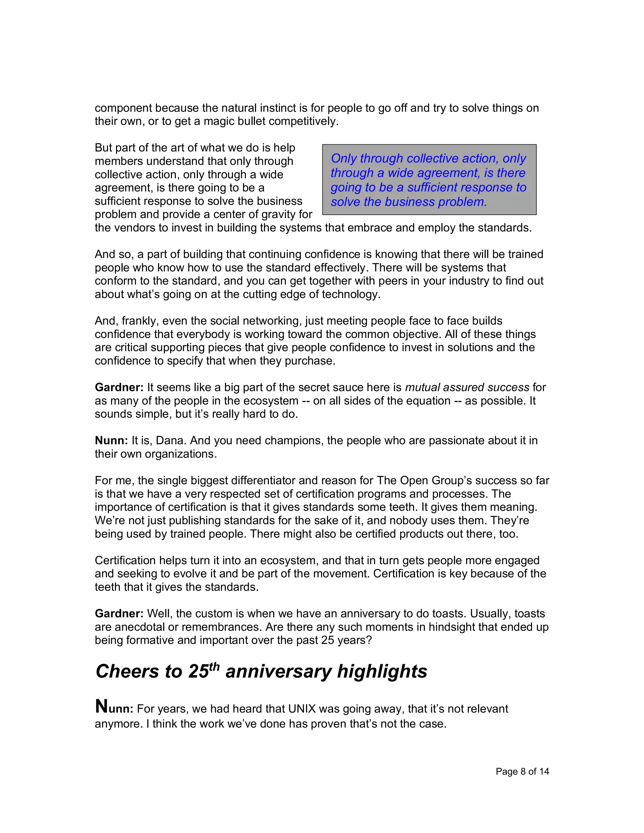 Page 8 of 14
component because the natural instinct is for people to go off and try to solve things on
their own, or to get a magic bullet competitively.
But part of the art of what we do is help
members understand that only through
collective action, only through a wide
agreement, is there going to be a
sufficient response to solve the business
problem and provide a center of gravity for
the vendors to invest in building the systems that embrace and employ the standards.
And so, a part of building that continuing confidence is knowing that there will be trained
people who know how to use the standard effectively. There will be systems that
conform to the standard, and you can get together with peers in your industry to find out
about what’s going on at the cutting edge of technology.
And, frankly, even the social networking, just meeting people face to face builds
confidence that everybody is working toward the common objective. All of these things
are critical supporting pieces that give people confidence to invest in solutions and the
confidence to specify that when they purchase.
Gardner: It seems like a big part of the secret sauce here is mutual assured success for
as many of the people in the ecosystem -- on all sides of the equation -- as possible. It
sounds simple, but it’s really hard to do.
Nunn: It is, Dana. And you need champions, the people who are passionate about it in
their own organizations.
For me, the single biggest differentiator and reason for The Open Group’s success so far
is that we have a very respected set of certification programs and processes. The
importance of certification is that it gives standards some teeth. It gives them meaning.
We’re not just publishing standards for the sake of it, and nobody uses them. They’re
being used by trained people. There might also be certified products out there, too.
Certification helps turn it into an ecosystem, and that in turn gets people more engaged
and seeking to evolve it and be part of the movement. Certification is key because of the
teeth that it gives the standards.
Gardner: Well, the custom is when we have an anniversary to do toasts. Usually, toasts
are anecdotal or remembrances. Are there any such moments in hindsight that ended up
being formative and important over the past 25 years?
Cheers to 25th
anniversary highlights
Nunn: For years, we had heard that UNIX was going away, that it’s not relevant
anymore. I think the work we’ve done has proven that’s not the case.
Only through collective action, only
through a wide agreement, is there
going to be a sufficient response to
solve the business problem.
 