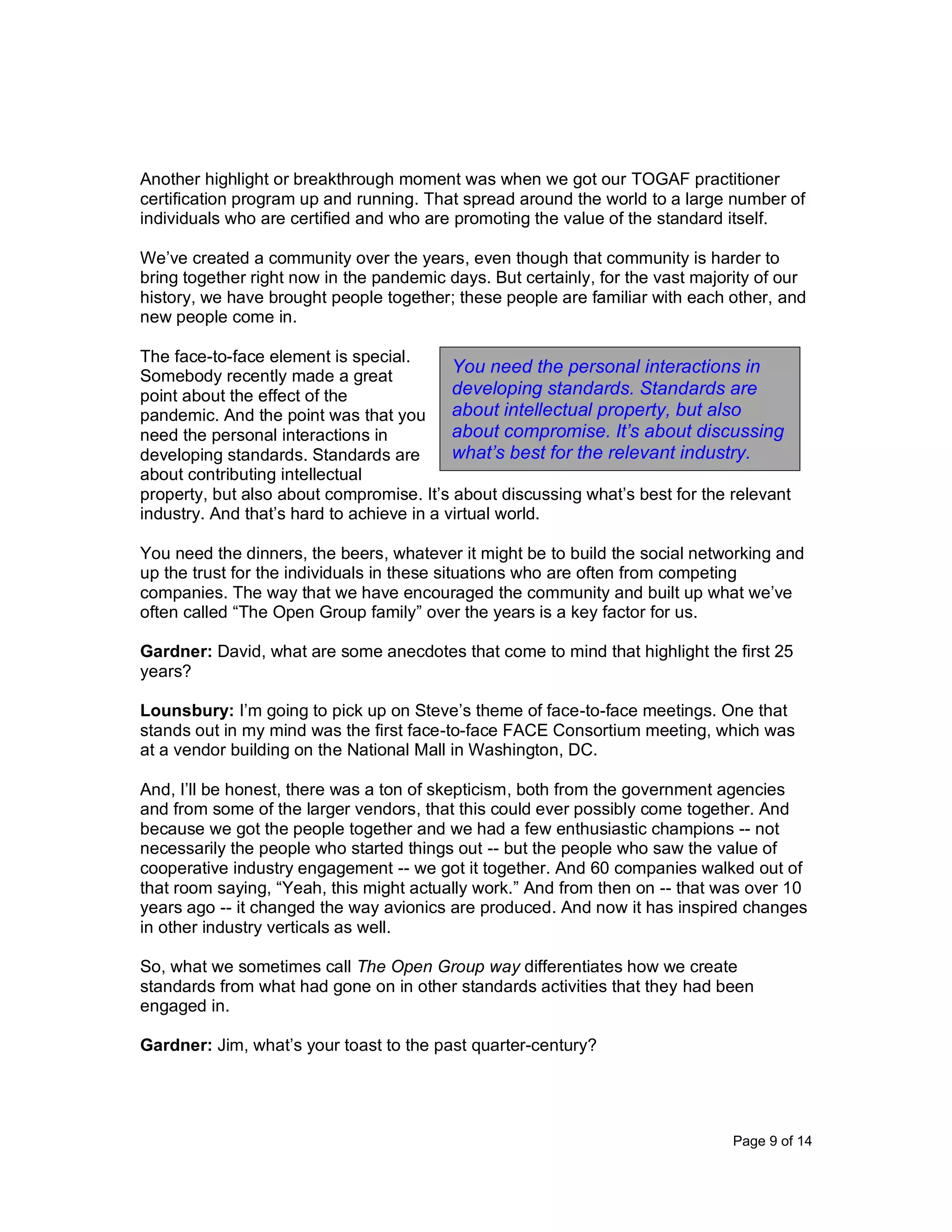 Page 9 of 14
Another highlight or breakthrough moment was when we got our TOGAF practitioner
certification program up and running. That spread around the world to a large number of
individuals who are certified and who are promoting the value of the standard itself.
We’ve created a community over the years, even though that community is harder to
bring together right now in the pandemic days. But certainly, for the vast majority of our
history, we have brought people together; these people are familiar with each other, and
new people come in.
The face-to-face element is special.
Somebody recently made a great
point about the effect of the
pandemic. And the point was that you
need the personal interactions in
developing standards. Standards are
about contributing intellectual
property, but also about compromise. It’s about discussing what’s best for the relevant
industry. And that’s hard to achieve in a virtual world.
You need the dinners, the beers, whatever it might be to build the social networking and
up the trust for the individuals in these situations who are often from competing
companies. The way that we have encouraged the community and built up what we’ve
often called “The Open Group family” over the years is a key factor for us.
Gardner: David, what are some anecdotes that come to mind that highlight the first 25
years?
Lounsbury: I’m going to pick up on Steve’s theme of face-to-face meetings. One that
stands out in my mind was the first face-to-face FACE Consortium meeting, which was
at a vendor building on the National Mall in Washington, DC.
And, I’ll be honest, there was a ton of skepticism, both from the government agencies
and from some of the larger vendors, that this could ever possibly come together. And
because we got the people together and we had a few enthusiastic champions -- not
necessarily the people who started things out -- but the people who saw the value of
cooperative industry engagement -- we got it together. And 60 companies walked out of
that room saying, “Yeah, this might actually work.” And from then on -- that was over 10
years ago -- it changed the way avionics are produced. And now it has inspired changes
in other industry verticals as well.
So, what we sometimes call The Open Group way differentiates how we create
standards from what had gone on in other standards activities that they had been
engaged in.
Gardner: Jim, what’s your toast to the past quarter-century?
You need the personal interactions in
developing standards. Standards are
about intellectual property, but also
about compromise. It’s about discussing
what’s best for the relevant industry.
 