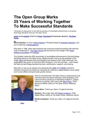 Page 1 of 14
The Open Group Marks
25 Years of Working Together
To Make Successful Standards
Transcript of a discussion on the 25th anniversary of remarkable achievements in the global
technology standards arena by The Open Group.
Listen to the podcast. Find it on iTunes. Download the transcript. Sponsor: The Open
Group.
Dana Gardner: Hi, this is Dana Gardner, Principal Analyst at Interarbor Solutions, and
you’re listening to BriefingsDirect.
Way back in 1996, when web browsing was novel and central processing still ruled the
roost of enterprise IT, The Open Group was formed from the merger of the Open
Software Foundation and X/Open.
This October marks the 25th anniversary of remarkable achievements in the technology
standards arena by The Open Group. Beginning with a focus as the publisher of the
single UNIX specification technical standard and steward of the UNIX trademark, the
organization has grown to more than 850 members in over 50 countries -- and it leads
the field and technology standard services, certifications, research, and training.
Stay with us now as we explore how standards like UNIX and TOGAF evolved to
transform business and society by impacting the world as a digital adoption wave swept
over human affairs during the past quarter century.
Here to commemorate The Open Group’s achievements and
reminisce about the game-changing, earth-shattering, and
culture-evolving advances of standards-enabled IT, please
welcome our guests. We’re here with Steve Nunn, Chief
Executive Officer (CEO) at The Open Group. Welcome,
Steve.
Steve Nunn: Thank you, Dana. I’m glad to be here.
Gardner: We’re also here with David Lounsbury, Chief
Digital Officer (CDO) at The Open Group. Welcome, David.
David Lounsbury: Thank you, Dana. I’m happy to be here,
too.
Nunn
 