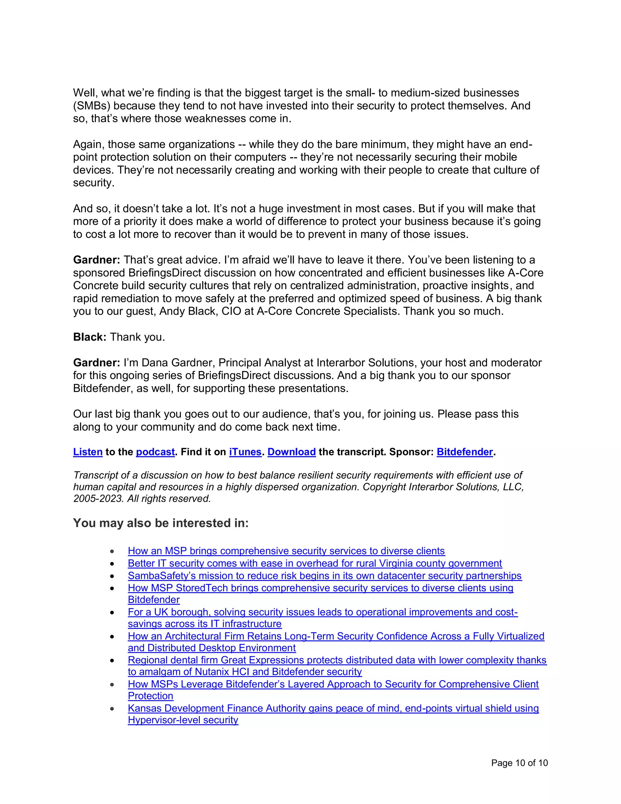 Page 10 of 10
Well, what we’re finding is that the biggest target is the small- to medium-sized businesses
(SMBs) because they tend to not have invested into their security to protect themselves. And
so, that’s where those weaknesses come in.
Again, those same organizations -- while they do the bare minimum, they might have an end-
point protection solution on their computers -- they’re not necessarily securing their mobile
devices. They’re not necessarily creating and working with their people to create that culture of
security.
And so, it doesn’t take a lot. It’s not a huge investment in most cases. But if you will make that
more of a priority it does make a world of difference to protect your business because it’s going
to cost a lot more to recover than it would be to prevent in many of those issues.
Gardner: That’s great advice. I’m afraid we’ll have to leave it there. You’ve been listening to a
sponsored BriefingsDirect discussion on how concentrated and efficient businesses like A-Core
Concrete build security cultures that rely on centralized administration, proactive insights, and
rapid remediation to move safely at the preferred and optimized speed of business. A big thank
you to our guest, Andy Black, CIO at A-Core Concrete Specialists. Thank you so much.
Black: Thank you.
Gardner: I’m Dana Gardner, Principal Analyst at Interarbor Solutions, your host and moderator
for this ongoing series of BriefingsDirect discussions. And a big thank you to our sponsor
Bitdefender, as well, for supporting these presentations.
Our last big thank you goes out to our audience, that’s you, for joining us. Please pass this
along to your community and do come back next time.
Listen to the podcast. Find it on iTunes. Download the transcript. Sponsor: Bitdefender.
Transcript of a discussion on how to best balance resilient security requirements with efficient use of
human capital and resources in a highly dispersed organization. Copyright Interarbor Solutions, LLC,
2005-2023. All rights reserved.
You may also be interested in:
• How an MSP brings comprehensive security services to diverse clients
• Better IT security comes with ease in overhead for rural Virginia county government
• SambaSafety’s mission to reduce risk begins in its own datacenter security partnerships
• How MSP StoredTech brings comprehensive security services to diverse clients using
Bitdefender
• For a UK borough, solving security issues leads to operational improvements and cost-
savings across its IT infrastructure
• How an Architectural Firm Retains Long-Term Security Confidence Across a Fully Virtualized
and Distributed Desktop Environment
• Regional dental firm Great Expressions protects distributed data with lower complexity thanks
to amalgam of Nutanix HCI and Bitdefender security
• How MSPs Leverage Bitdefender’s Layered Approach to Security for Comprehensive Client
Protection
• Kansas Development Finance Authority gains peace of mind, end-points virtual shield using
Hypervisor-level security
 