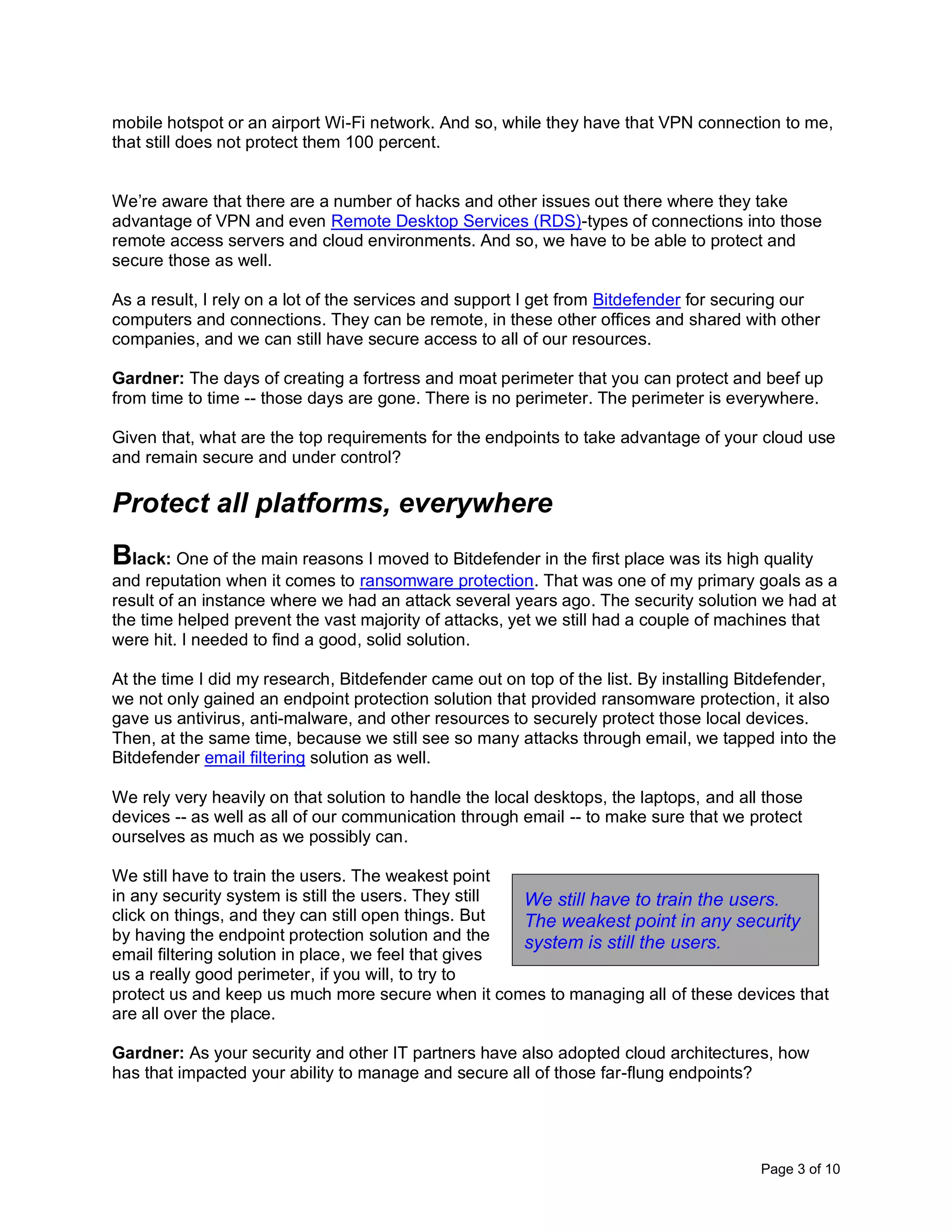 Page 3 of 10
mobile hotspot or an airport Wi-Fi network. And so, while they have that VPN connection to me,
that still does not protect them 100 percent.
We’re aware that there are a number of hacks and other issues out there where they take
advantage of VPN and even Remote Desktop Services (RDS)-types of connections into those
remote access servers and cloud environments. And so, we have to be able to protect and
secure those as well.
As a result, I rely on a lot of the services and support I get from Bitdefender for securing our
computers and connections. They can be remote, in these other offices and shared with other
companies, and we can still have secure access to all of our resources.
Gardner: The days of creating a fortress and moat perimeter that you can protect and beef up
from time to time -- those days are gone. There is no perimeter. The perimeter is everywhere.
Given that, what are the top requirements for the endpoints to take advantage of your cloud use
and remain secure and under control?
Protect all platforms, everywhere
Black: One of the main reasons I moved to Bitdefender in the first place was its high quality
and reputation when it comes to ransomware protection. That was one of my primary goals as a
result of an instance where we had an attack several years ago. The security solution we had at
the time helped prevent the vast majority of attacks, yet we still had a couple of machines that
were hit. I needed to find a good, solid solution.
At the time I did my research, Bitdefender came out on top of the list. By installing Bitdefender,
we not only gained an endpoint protection solution that provided ransomware protection, it also
gave us antivirus, anti-malware, and other resources to securely protect those local devices.
Then, at the same time, because we still see so many attacks through email, we tapped into the
Bitdefender email filtering solution as well.
We rely very heavily on that solution to handle the local desktops, the laptops, and all those
devices -- as well as all of our communication through email -- to make sure that we protect
ourselves as much as we possibly can.
We still have to train the users. The weakest point
in any security system is still the users. They still
click on things, and they can still open things. But
by having the endpoint protection solution and the
email filtering solution in place, we feel that gives
us a really good perimeter, if you will, to try to
protect us and keep us much more secure when it comes to managing all of these devices that
are all over the place.
Gardner: As your security and other IT partners have also adopted cloud architectures, how
has that impacted your ability to manage and secure all of those far-flung endpoints?
We still have to train the users.
The weakest point in any security
system is still the users.
 