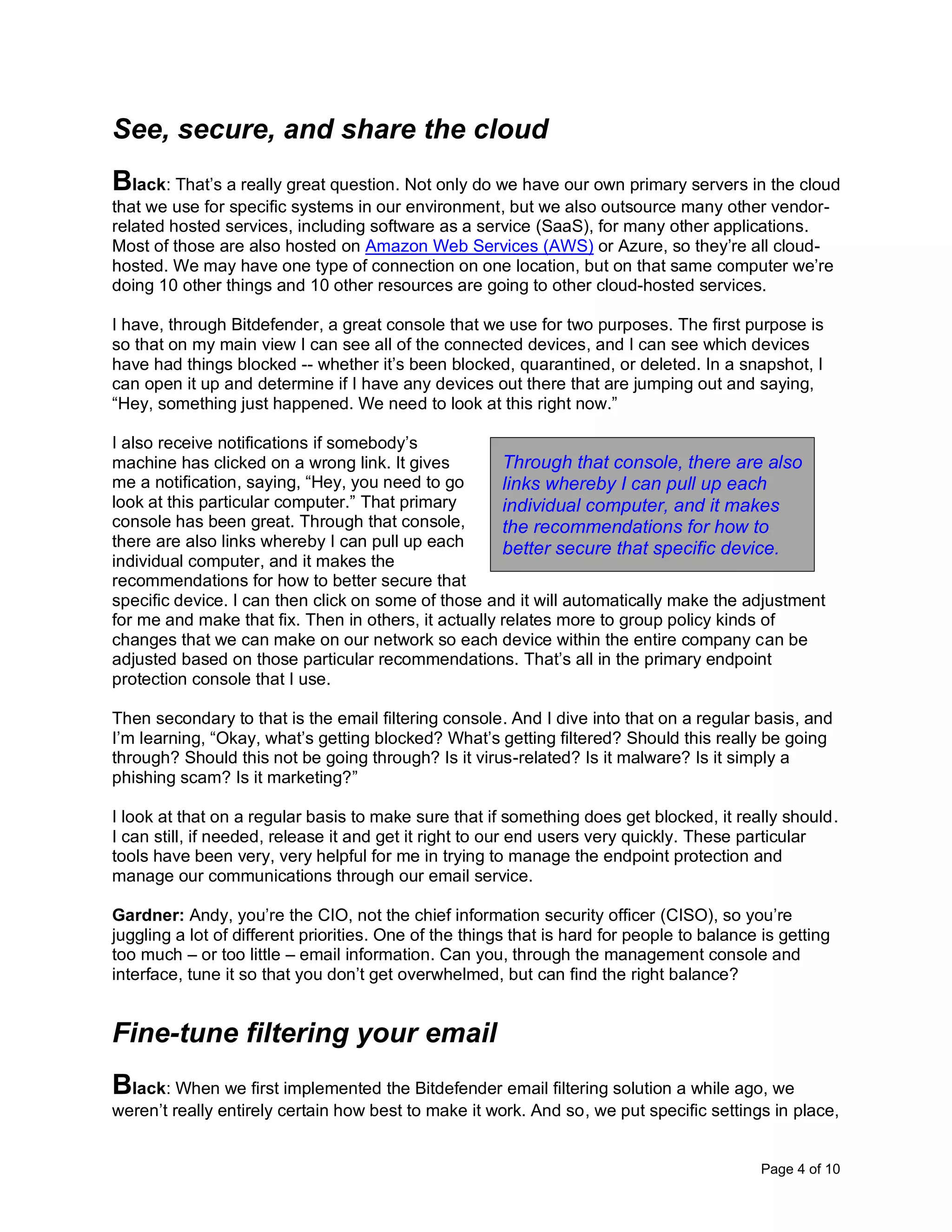 Page 4 of 10
See, secure, and share the cloud
Black: That’s a really great question. Not only do we have our own primary servers in the cloud
that we use for specific systems in our environment, but we also outsource many other vendor-
related hosted services, including software as a service (SaaS), for many other applications.
Most of those are also hosted on Amazon Web Services (AWS) or Azure, so they’re all cloud-
hosted. We may have one type of connection on one location, but on that same computer we’re
doing 10 other things and 10 other resources are going to other cloud-hosted services.
I have, through Bitdefender, a great console that we use for two purposes. The first purpose is
so that on my main view I can see all of the connected devices, and I can see which devices
have had things blocked -- whether it’s been blocked, quarantined, or deleted. In a snapshot, I
can open it up and determine if I have any devices out there that are jumping out and saying,
“Hey, something just happened. We need to look at this right now.”
I also receive notifications if somebody’s
machine has clicked on a wrong link. It gives
me a notification, saying, “Hey, you need to go
look at this particular computer.” That primary
console has been great. Through that console,
there are also links whereby I can pull up each
individual computer, and it makes the
recommendations for how to better secure that
specific device. I can then click on some of those and it will automatically make the adjustment
for me and make that fix. Then in others, it actually relates more to group policy kinds of
changes that we can make on our network so each device within the entire company can be
adjusted based on those particular recommendations. That’s all in the primary endpoint
protection console that I use.
Then secondary to that is the email filtering console. And I dive into that on a regular basis, and
I’m learning, “Okay, what’s getting blocked? What’s getting filtered? Should this really be going
through? Should this not be going through? Is it virus-related? Is it malware? Is it simply a
phishing scam? Is it marketing?”
I look at that on a regular basis to make sure that if something does get blocked, it really should.
I can still, if needed, release it and get it right to our end users very quickly. These particular
tools have been very, very helpful for me in trying to manage the endpoint protection and
manage our communications through our email service.
Gardner: Andy, you’re the CIO, not the chief information security officer (CISO), so you’re
juggling a lot of different priorities. One of the things that is hard for people to balance is getting
too much – or too little – email information. Can you, through the management console and
interface, tune it so that you don’t get overwhelmed, but can find the right balance?
Fine-tune filtering your email
Black: When we first implemented the Bitdefender email filtering solution a while ago, we
weren’t really entirely certain how best to make it work. And so, we put specific settings in place,
Through that console, there are also
links whereby I can pull up each
individual computer, and it makes
the recommendations for how to
better secure that specific device.
 