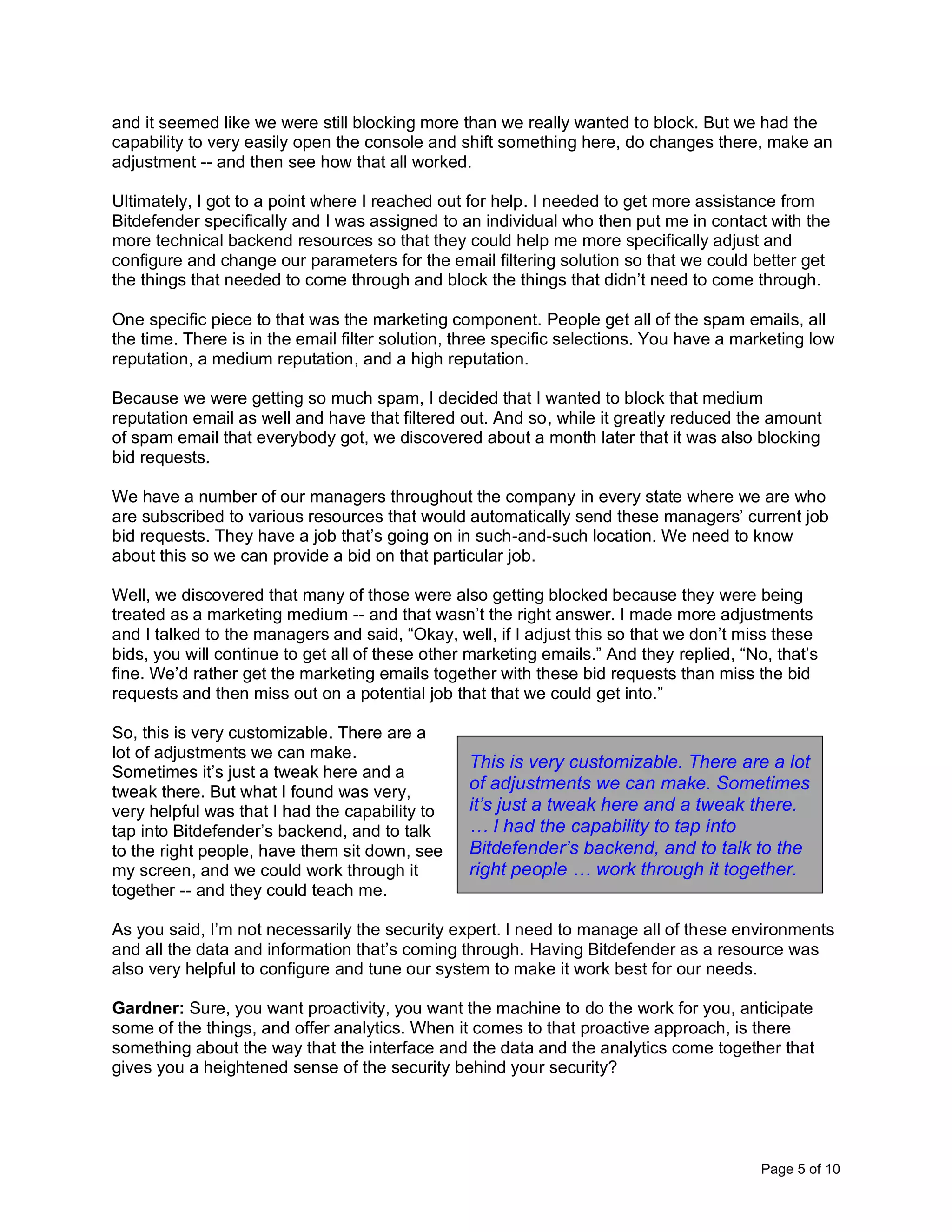 Page 5 of 10
and it seemed like we were still blocking more than we really wanted to block. But we had the
capability to very easily open the console and shift something here, do changes there, make an
adjustment -- and then see how that all worked.
Ultimately, I got to a point where I reached out for help. I needed to get more assistance from
Bitdefender specifically and I was assigned to an individual who then put me in contact with the
more technical backend resources so that they could help me more specifically adjust and
configure and change our parameters for the email filtering solution so that we could better get
the things that needed to come through and block the things that didn’t need to come through.
One specific piece to that was the marketing component. People get all of the spam emails, all
the time. There is in the email filter solution, three specific selections. You have a marketing low
reputation, a medium reputation, and a high reputation.
Because we were getting so much spam, I decided that I wanted to block that medium
reputation email as well and have that filtered out. And so, while it greatly reduced the amount
of spam email that everybody got, we discovered about a month later that it was also blocking
bid requests.
We have a number of our managers throughout the company in every state where we are who
are subscribed to various resources that would automatically send these managers’ current job
bid requests. They have a job that’s going on in such-and-such location. We need to know
about this so we can provide a bid on that particular job.
Well, we discovered that many of those were also getting blocked because they were being
treated as a marketing medium -- and that wasn’t the right answer. I made more adjustments
and I talked to the managers and said, “Okay, well, if I adjust this so that we don’t miss these
bids, you will continue to get all of these other marketing emails.” And they replied, “No, that’s
fine. We’d rather get the marketing emails together with these bid requests than miss the bid
requests and then miss out on a potential job that that we could get into.”
So, this is very customizable. There are a
lot of adjustments we can make.
Sometimes it’s just a tweak here and a
tweak there. But what I found was very,
very helpful was that I had the capability to
tap into Bitdefender’s backend, and to talk
to the right people, have them sit down, see
my screen, and we could work through it
together -- and they could teach me.
As you said, I’m not necessarily the security expert. I need to manage all of these environments
and all the data and information that’s coming through. Having Bitdefender as a resource was
also very helpful to configure and tune our system to make it work best for our needs.
Gardner: Sure, you want proactivity, you want the machine to do the work for you, anticipate
some of the things, and offer analytics. When it comes to that proactive approach, is there
something about the way that the interface and the data and the analytics come together that
gives you a heightened sense of the security behind your security?
This is very customizable. There are a lot
of adjustments we can make. Sometimes
it’s just a tweak here and a tweak there.
… I had the capability to tap into
Bitdefender’s backend, and to talk to the
right people … work through it together.
 