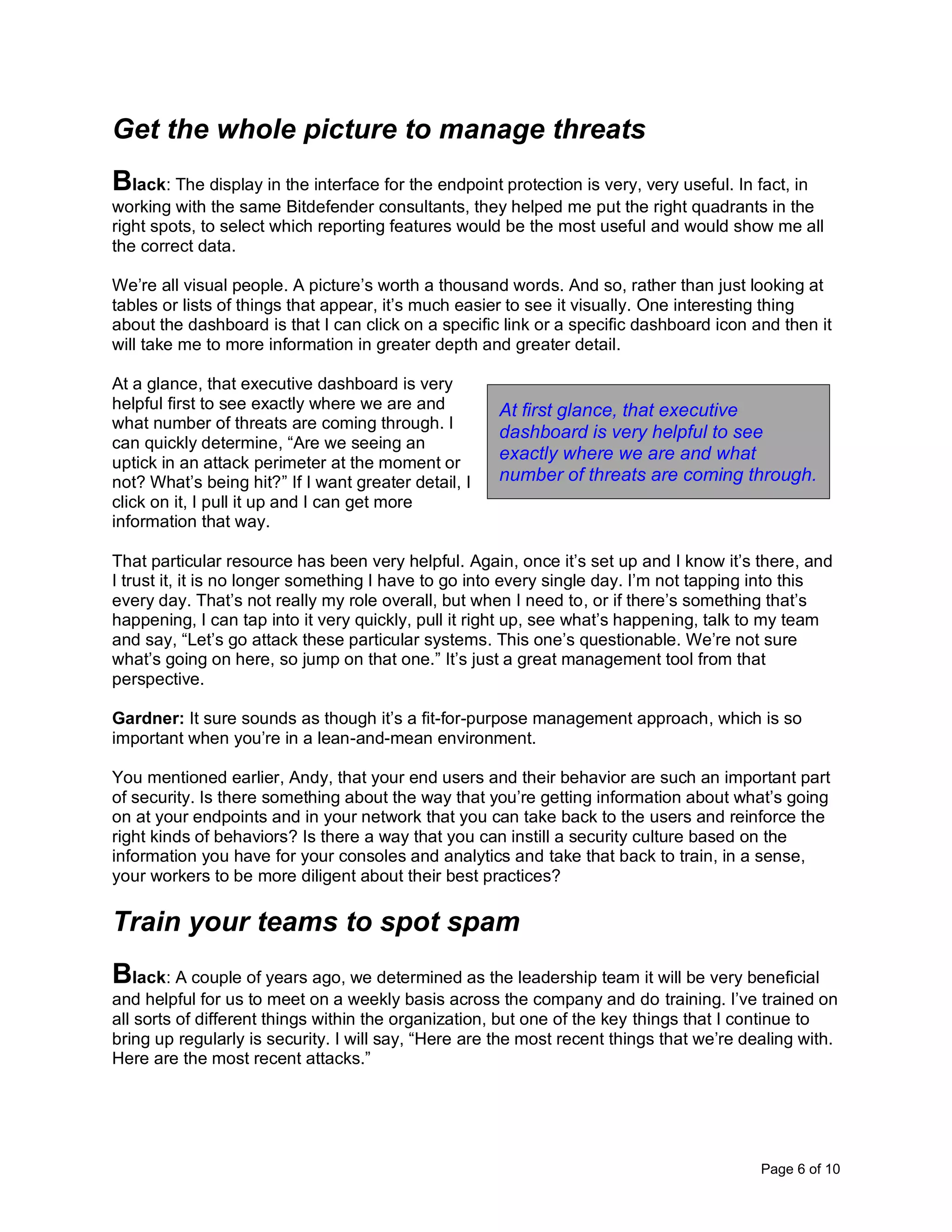 Page 6 of 10
Get the whole picture to manage threats
Black: The display in the interface for the endpoint protection is very, very useful. In fact, in
working with the same Bitdefender consultants, they helped me put the right quadrants in the
right spots, to select which reporting features would be the most useful and would show me all
the correct data.
We’re all visual people. A picture’s worth a thousand words. And so, rather than just looking at
tables or lists of things that appear, it’s much easier to see it visually. One interesting thing
about the dashboard is that I can click on a specific link or a specific dashboard icon and then it
will take me to more information in greater depth and greater detail.
At a glance, that executive dashboard is very
helpful first to see exactly where we are and
what number of threats are coming through. I
can quickly determine, “Are we seeing an
uptick in an attack perimeter at the moment or
not? What’s being hit?” If I want greater detail, I
click on it, I pull it up and I can get more
information that way.
That particular resource has been very helpful. Again, once it’s set up and I know it’s there, and
I trust it, it is no longer something I have to go into every single day. I’m not tapping into this
every day. That’s not really my role overall, but when I need to, or if there’s something that’s
happening, I can tap into it very quickly, pull it right up, see what’s happening, talk to my team
and say, “Let’s go attack these particular systems. This one’s questionable. We’re not sure
what’s going on here, so jump on that one.” It’s just a great management tool from that
perspective.
Gardner: It sure sounds as though it’s a fit-for-purpose management approach, which is so
important when you’re in a lean-and-mean environment.
You mentioned earlier, Andy, that your end users and their behavior are such an important part
of security. Is there something about the way that you’re getting information about what’s going
on at your endpoints and in your network that you can take back to the users and reinforce the
right kinds of behaviors? Is there a way that you can instill a security culture based on the
information you have for your consoles and analytics and take that back to train, in a sense,
your workers to be more diligent about their best practices?
Train your teams to spot spam
Black: A couple of years ago, we determined as the leadership team it will be very beneficial
and helpful for us to meet on a weekly basis across the company and do training. I’ve trained on
all sorts of different things within the organization, but one of the key things that I continue to
bring up regularly is security. I will say, “Here are the most recent things that we’re dealing with.
Here are the most recent attacks.”
At first glance, that executive
dashboard is very helpful to see
exactly where we are and what
number of threats are coming through.
 