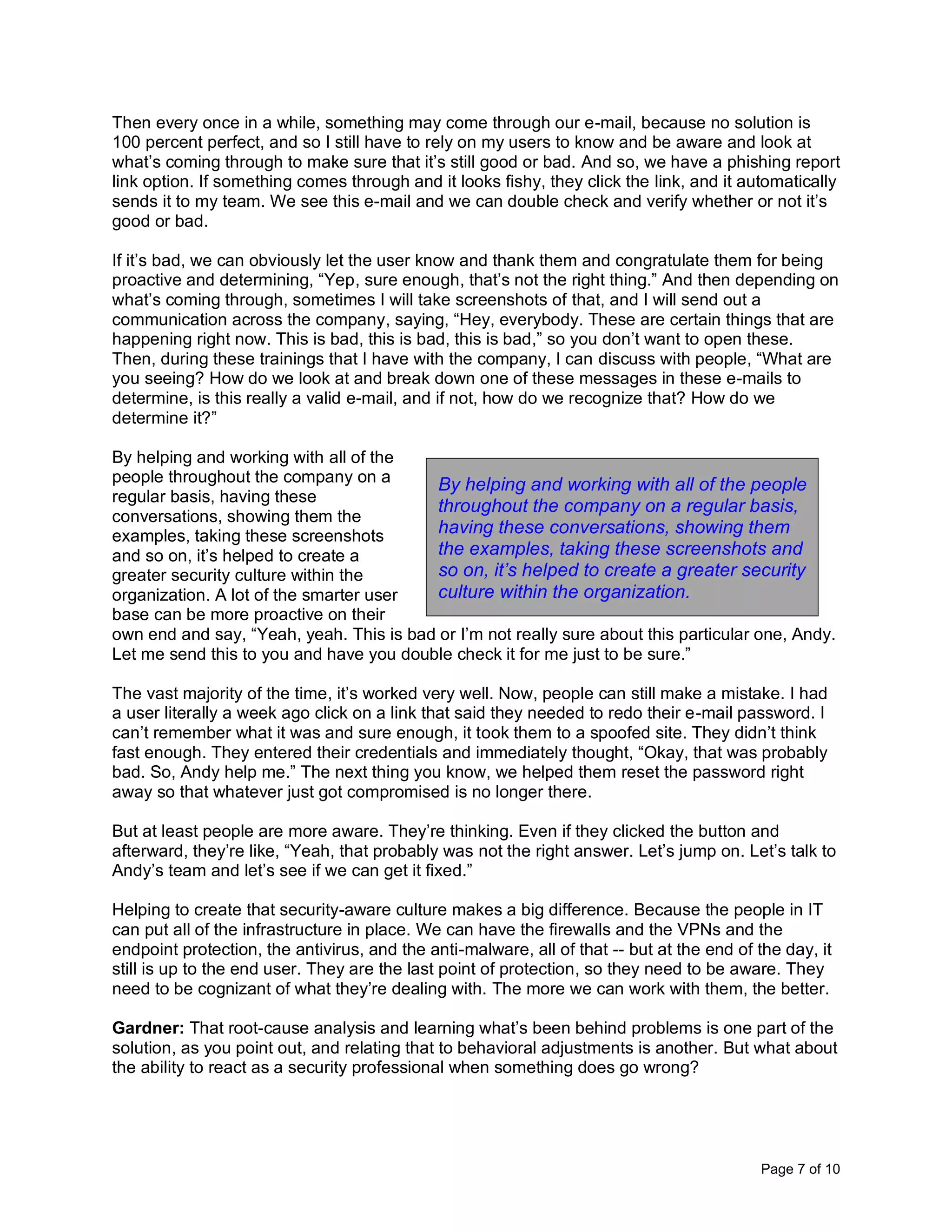 Page 7 of 10
Then every once in a while, something may come through our e-mail, because no solution is
100 percent perfect, and so I still have to rely on my users to know and be aware and look at
what’s coming through to make sure that it’s still good or bad. And so, we have a phishing report
link option. If something comes through and it looks fishy, they click the link, and it automatically
sends it to my team. We see this e-mail and we can double check and verify whether or not it’s
good or bad.
If it’s bad, we can obviously let the user know and thank them and congratulate them for being
proactive and determining, “Yep, sure enough, that’s not the right thing.” And then depending on
what’s coming through, sometimes I will take screenshots of that, and I will send out a
communication across the company, saying, “Hey, everybody. These are certain things that are
happening right now. This is bad, this is bad, this is bad,” so you don’t want to open these.
Then, during these trainings that I have with the company, I can discuss with people, “What are
you seeing? How do we look at and break down one of these messages in these e-mails to
determine, is this really a valid e-mail, and if not, how do we recognize that? How do we
determine it?”
By helping and working with all of the
people throughout the company on a
regular basis, having these
conversations, showing them the
examples, taking these screenshots
and so on, it’s helped to create a
greater security culture within the
organization. A lot of the smarter user
base can be more proactive on their
own end and say, “Yeah, yeah. This is bad or I’m not really sure about this particular one, Andy.
Let me send this to you and have you double check it for me just to be sure.”
The vast majority of the time, it’s worked very well. Now, people can still make a mistake. I had
a user literally a week ago click on a link that said they needed to redo their e-mail password. I
can’t remember what it was and sure enough, it took them to a spoofed site. They didn’t think
fast enough. They entered their credentials and immediately thought, “Okay, that was probably
bad. So, Andy help me.” The next thing you know, we helped them reset the password right
away so that whatever just got compromised is no longer there.
But at least people are more aware. They’re thinking. Even if they clicked the button and
afterward, they’re like, “Yeah, that probably was not the right answer. Let’s jump on. Let’s talk to
Andy’s team and let’s see if we can get it fixed.”
Helping to create that security-aware culture makes a big difference. Because the people in IT
can put all of the infrastructure in place. We can have the firewalls and the VPNs and the
endpoint protection, the antivirus, and the anti-malware, all of that -- but at the end of the day, it
still is up to the end user. They are the last point of protection, so they need to be aware. They
need to be cognizant of what they’re dealing with. The more we can work with them, the better.
Gardner: That root-cause analysis and learning what’s been behind problems is one part of the
solution, as you point out, and relating that to behavioral adjustments is another. But what about
the ability to react as a security professional when something does go wrong?
By helping and working with all of the people
throughout the company on a regular basis,
having these conversations, showing them
the examples, taking these screenshots and
so on, it’s helped to create a greater security
culture within the organization.
 