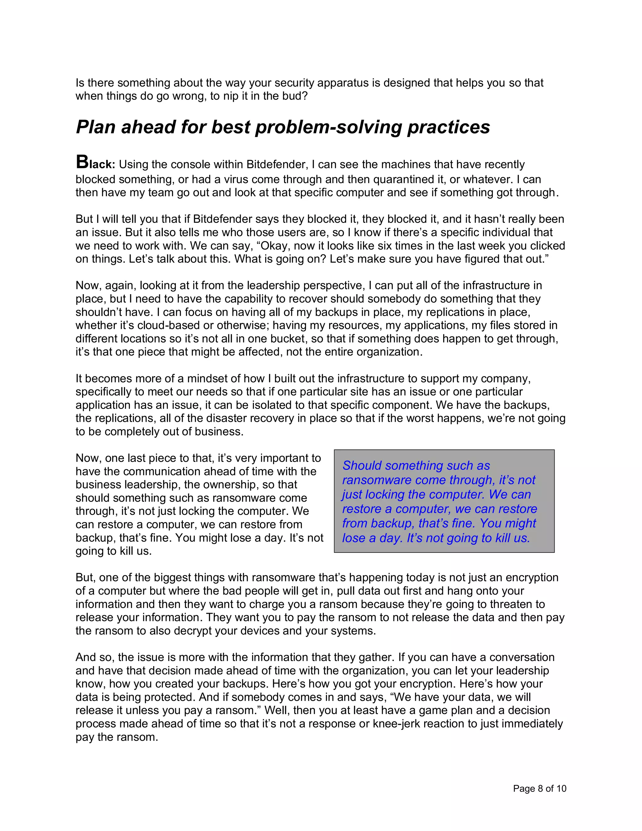 Page 8 of 10
Is there something about the way your security apparatus is designed that helps you so that
when things do go wrong, to nip it in the bud?
Plan ahead for best problem-solving practices
Black: Using the console within Bitdefender, I can see the machines that have recently
blocked something, or had a virus come through and then quarantined it, or whatever. I can
then have my team go out and look at that specific computer and see if something got through.
But I will tell you that if Bitdefender says they blocked it, they blocked it, and it hasn’t really been
an issue. But it also tells me who those users are, so I know if there’s a specific individual that
we need to work with. We can say, “Okay, now it looks like six times in the last week you clicked
on things. Let’s talk about this. What is going on? Let’s make sure you have figured that out.”
Now, again, looking at it from the leadership perspective, I can put all of the infrastructure in
place, but I need to have the capability to recover should somebody do something that they
shouldn’t have. I can focus on having all of my backups in place, my replications in place,
whether it’s cloud-based or otherwise; having my resources, my applications, my files stored in
different locations so it’s not all in one bucket, so that if something does happen to get through,
it’s that one piece that might be affected, not the entire organization.
It becomes more of a mindset of how I built out the infrastructure to support my company,
specifically to meet our needs so that if one particular site has an issue or one particular
application has an issue, it can be isolated to that specific component. We have the backups,
the replications, all of the disaster recovery in place so that if the worst happens, we’re not going
to be completely out of business.
Now, one last piece to that, it’s very important to
have the communication ahead of time with the
business leadership, the ownership, so that
should something such as ransomware come
through, it’s not just locking the computer. We
can restore a computer, we can restore from
backup, that’s fine. You might lose a day. It’s not
going to kill us.
But, one of the biggest things with ransomware that’s happening today is not just an encryption
of a computer but where the bad people will get in, pull data out first and hang onto your
information and then they want to charge you a ransom because they’re going to threaten to
release your information. They want you to pay the ransom to not release the data and then pay
the ransom to also decrypt your devices and your systems.
And so, the issue is more with the information that they gather. If you can have a conversation
and have that decision made ahead of time with the organization, you can let your leadership
know, how you created your backups. Here’s how you got your encryption. Here’s how your
data is being protected. And if somebody comes in and says, “We have your data, we will
release it unless you pay a ransom.” Well, then you at least have a game plan and a decision
process made ahead of time so that it’s not a response or knee-jerk reaction to just immediately
pay the ransom.
Should something such as
ransomware come through, it’s not
just locking the computer. We can
restore a computer, we can restore
from backup, that’s fine. You might
lose a day. It’s not going to kill us.
 