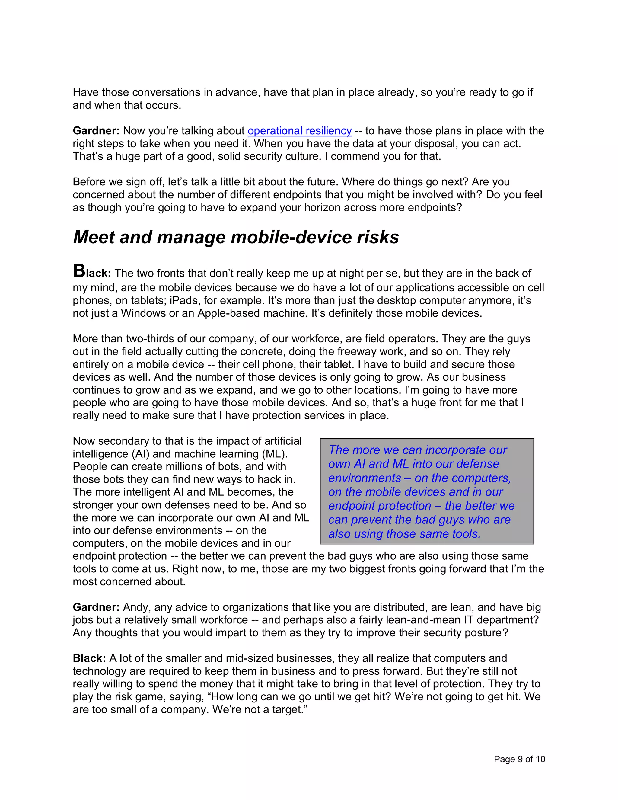 Page 9 of 10
Have those conversations in advance, have that plan in place already, so you’re ready to go if
and when that occurs.
Gardner: Now you’re talking about operational resiliency -- to have those plans in place with the
right steps to take when you need it. When you have the data at your disposal, you can act.
That’s a huge part of a good, solid security culture. I commend you for that.
Before we sign off, let’s talk a little bit about the future. Where do things go next? Are you
concerned about the number of different endpoints that you might be involved with? Do you feel
as though you’re going to have to expand your horizon across more endpoints?
Meet and manage mobile-device risks
Black: The two fronts that don’t really keep me up at night per se, but they are in the back of
my mind, are the mobile devices because we do have a lot of our applications accessible on cell
phones, on tablets; iPads, for example. It’s more than just the desktop computer anymore, it’s
not just a Windows or an Apple-based machine. It’s definitely those mobile devices.
More than two-thirds of our company, of our workforce, are field operators. They are the guys
out in the field actually cutting the concrete, doing the freeway work, and so on. They rely
entirely on a mobile device -- their cell phone, their tablet. I have to build and secure those
devices as well. And the number of those devices is only going to grow. As our business
continues to grow and as we expand, and we go to other locations, I’m going to have more
people who are going to have those mobile devices. And so, that’s a huge front for me that I
really need to make sure that I have protection services in place.
Now secondary to that is the impact of artificial
intelligence (AI) and machine learning (ML).
People can create millions of bots, and with
those bots they can find new ways to hack in.
The more intelligent AI and ML becomes, the
stronger your own defenses need to be. And so
the more we can incorporate our own AI and ML
into our defense environments -- on the
computers, on the mobile devices and in our
endpoint protection -- the better we can prevent the bad guys who are also using those same
tools to come at us. Right now, to me, those are my two biggest fronts going forward that I’m the
most concerned about.
Gardner: Andy, any advice to organizations that like you are distributed, are lean, and have big
jobs but a relatively small workforce -- and perhaps also a fairly lean-and-mean IT department?
Any thoughts that you would impart to them as they try to improve their security posture?
Black: A lot of the smaller and mid-sized businesses, they all realize that computers and
technology are required to keep them in business and to press forward. But they’re still not
really willing to spend the money that it might take to bring in that level of protection. They try to
play the risk game, saying, “How long can we go until we get hit? We’re not going to get hit. We
are too small of a company. We’re not a target.”
The more we can incorporate our
own AI and ML into our defense
environments – on the computers,
on the mobile devices and in our
endpoint protection – the better we
can prevent the bad guys who are
also using those same tools.
 
