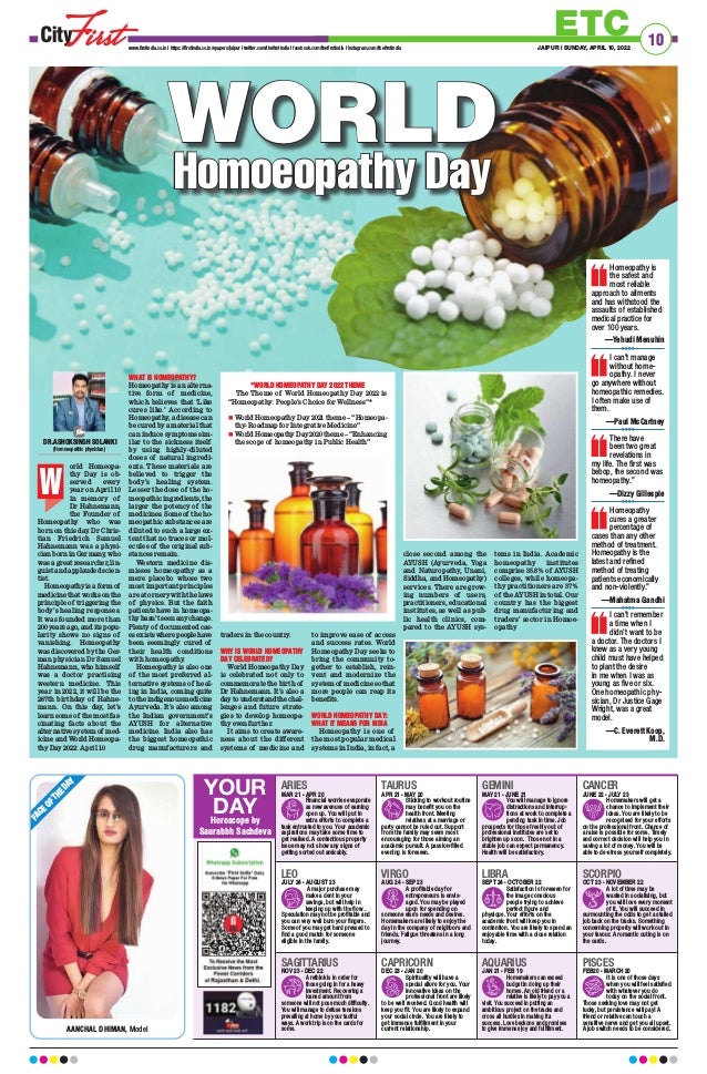 10
ETC
JAIPUR | SUNDAY, APRIL 10, 2022
www.firstindia.co.in I https://firstindia.co.in/epapers/jaipur I twitter.com/thefirstindia I facebook.com/thefirstindia I instagram.com/thefirstindia
F
A
C
E
O
F
T
H
E
D
A
Y
AANCHAL DHIMAN, Model
LEO
JULY 24 - AUGUST 23
A major purchase may
make a dent in your
savings, but will help in
keeping up with the flow .
Speculation may not be profitable and
you can very well burn your fingers.
Some of you may get hard pressed to
find a good match for someone
eligible in the family.
LIBRA
SEPT 24 - OCTOBER 22
Satisfaction is foreseen for
the image conscious
people trying to achieve
perfect figure and
physique. Your efforts on the
academic front will keep you in
contention. You are likely to spend an
enjoyable time with a close relation
today.
ARIES
MAR 21 - APR 20
Financial worries evaporate
as new avenues of earning
open up. You will put in
extra efforts to complete a
task entrusted to you. Your academic
aspirations may take some time to
get realised. A contentious property
issue may not show any signs of
getting sorted out amicably.
SAGITTARIUS
NOV 23 - DEC 22
A rethink is in order for
those going in for a heavy
investment. Recovering a
loaned amount from
someone will not pose much difficulty.
You will manage to defuse tensions
prevailing at home by your tactful
ways. A work trip is on the cards for
some.
GEMINI
MAY 21 - JUNE 21
You will manage to ignore
distractions and interrup-
tions at work to complete a
pending task in time. Job
prospects for those freshly out of
professional institutes are set to
brighten up soon. Those not in a
stable job can expect permanency.
Health will be satisfactory.
AQUARIUS
JAN 21 - FEB 19
Homemakers can exceed
budget in doing up their
homes. An old friend or a
relative is likely to pay you a
visit. You succeed in putting an
ambitious project on the tracks and
cross all hurdles in making it a
success. Love beckons and promises
to give immense joy and fulfillment.
TAURUS
APR 21 - MAY 20
Sticking to workout routine
may benefit you on the
health front. Meeting
relatives at a marriage or
party cannot be ruled out. Support
from the family may seem most
encouraging for those aiming an
academic pursuit. A passion-filled
evening is foreseen.
CAPRICORN
DEC 23 - JAN 20
Spirituality will have a
special allure for you. Your
innovative ideas on the
professional front are likely
to be well received. Good health will
keep you fit. You are likely to expand
your social circle. You are likely to
get immense fulfillment in your
current relationship.
VIRGO
AUG 24 - SEP 23
A profitable day for
entrepreneurs is envis-
aged. You may be played
upon for spending on
someone else’s needs and desires.
Homemakers are likely to enjoy the
day in the company of neighbors and
friends. Fatigue threatens in a long
journey.
CANCER
JUNE 22 - JULY 23
Homemakers will get a
chance to implement their
ideas. You are likely to be
recognised for your efforts
on the professional front. Chance of
a raise is possible for some. Timely
and correct decision will help you in
saving a lot of money. You will be
able to de-stress yourself completely.
PISCES
FEB20 - MARCH 20
It is one of those days
when you will feel satisfied
with whatever you do
today on the social front.
Those seeking love may not get
lucky, but persistence will pay! A
friend or relative can touch a
sensitive nerve and get you all upset.
A job switch needs to be considered.
SCORPIO
OCT 23 - NOVEMBER 22
A lot of time may be
wasted in socialising, but
you will love every moment
of it. You will succeed in
surmounting the odds to get a stalled
job back on the tracks. Something
concerning property will work out in
your favour. A romantic outing is on
the cards.
YOUR
DAY
Horoscope by
Saurabbh Sachdeva
WORLD
WORLD
Homoeopathy Day
Homoeopathy Day
orld Homeopa-
thy Day is ob-
served every
year on April 10
in memory of
Dr Hahnemann,
the Founder of
Homeopathy who was
born on this day
. Dr Chris-
tian Friedrich Samuel
Hahnemann was a physi-
cian born in Germany
, who
was a great researcher, lin-
guist and applauded scien-
tist.
Homeopathy is a form of
medicine that works on the
principle of triggering the
body’s healing responses.
It was founded more than
200 years ago, and its popu-
larity shows no signs of
vanishing. Homeopathy
was discovered by the Ger-
man physician Dr Samuel
Hahnemann, who himself
was a doctor practising
western medicine. This
year in 2022, it will be the
267th birthday of Hahne-
mann. On this day, let’s
learn some of the most fas-
cinating facts about the
alternative system of med-
icine and World Homeopa-
thy Day 2022: April 10
WHAT IS HOMEOPATHY?
Homeopathy is an alterna-
tive form of medicine,
which believes that ‘Like
cures like.’ According to
Homeopathy, a disease can
be cured by a material that
can induce symptoms sim-
ilar to the sickness itself
by using highly-diluted
doses of natural ingredi-
ents. These materials are
believed to trigger the
body’s healing system.
Lesser the dose of the ho-
meopathic ingredients, the
larger the potency of the
medicines. Some of the ho-
meopathic substances are
diluted to such a large ex-
tent that no traces or mol-
ecules of the original sub-
stances remain.
Western medicine dis-
misses homeopathy as a
mere placebo whose two
most important principles
are at ornery with the laws
of physics. But the faith
patients have in homeopa-
thy hasn’t seen any change.
Plenty of documented cas-
es exists where people have
been seemingly cured of
their health conditions
with homeopathy
.
Homeopathy is also one
of the most preferred al-
ternative systems of heal-
ing in India, coming quite
to the indigenous medicine
Ayurveda. It’s also among
the Indian government’s
AYUSH for alternative
medicine. India also has
the biggest homeopathic
drug manufacturers and
traders in the country
.
WHY IS WORLD HOMEOPATHY
DAY CELEBRATED?
World Homeopathy Day
is celebrated not only to
commemorate the birth of
Dr Hahnemann. It’s also a
day to understand the chal-
lenges and future strate-
gies to develop homeopa-
thy even further.
It aims to create aware-
ness about the different
systems of medicine and
to improve ease of access
and success rates. World
Homeopathy Day seeks to
bring the community to-
gether to establish, rein-
vent and modernize the
system of medicine so that
more people can reap its
benefits.
WORLD HOMEOPATHY DAY:
WHAT IT MEANS FOR INDIA
Homeopathy is one of
the most popular medical
systems in India, in fact, a
close second among the
AYUSH (Ayurveda, Yoga
and Naturopathy, Unani,
Siddha, and Homeopathy)
services. There are grow-
ing numbers of users,
practitioners, educational
institutes, as well as pub-
lic health clinics, com-
pared to the AYUSH sys-
tems in India. Academic
homeopathy institutes
comprise 35.8% of AYUSH
colleges, while homeopa-
thy practitioners are 37%
of the AYUSH in total. Our
country has the biggest
drug manufacturing and
traders’ sector in Homoe-
opathy
DR.ASHOKSINGH SOLANKI
(Homoeopathic physician)
W
*WORLD HOMEOPATHY DAY 2022 THEME
The Theme of World Homeopathy Day 2022 is
“Homeopathy: People’s Choice for Wellness”*
n	World Homeopathy Day 2021 theme – “Homeopa-
thy- Roadmap for Integrative Medicine”
n	World Homeopathy Day 2020 theme – “Enhancing
the scope of homeopathy in Public Health”
Homeopathy is
the safest and
most reliable
approach to ailments
and has withstood the
assaults of established
medical practice for
over 100 years.
—Yehudi Menuhin
I can’t manage
without home-
opathy. I never
go anywhere without
homeopathic remedies.
I often make use of
them.
—Paul McCartney
There have
been two great
revelations in
my life. The first was
bebop, the second was
homeopathy.”
—Dizzy Gillespie
Homeopathy
cures a greater
percentage of
cases than any other
method of treatment.
Homeopathy is the
latest and refined
method of treating
patients economically
and non-violently.”
—Mahatma Gandhi
I can’t remember
a time when I
didn’t want to be
a doctor. The doctors I
knew as a very young
child must have helped
to plant the desire
in me when I was as
young as five or six.
One homeopathic phy-
sician, Dr Justice Gage
Wright, was a great
model.
—C. Everett Koop,
M.D.
 