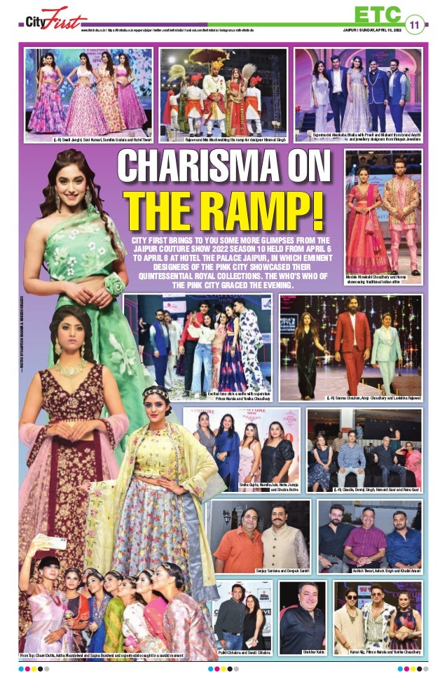 CITY FIRST BRINGS TO YOU SOME MORE GLIMPSES FROM THE
JAIPUR COUTURE SHOW 2022 SEASON 10 HELD FROM APRIL 6
TO APRIL 8 AT HOTEL THE PALACE JAIPUR, IN WHICH EMINENT
DESIGNERS OF THE PINK CITY SHOWCASED THEIR
QUINTESSENTIAL ROYAL COLLECTIONS. THE WHO’S WHO OF
THE PINK CITY GRACED THE EVENING.
ETC
www.firstindia.co.in I https://firstindia.co.in/epapers/jaipur I twitter.com/thefirstindia I facebook.com/thefirstindia I instagram.com/thefirstindia JAIPUR | SUNDAY, APRIL 10, 2022
11
CHARISMA ON
CHARISMA ON
THE RAMP!
THE RAMP!
(L-R) Swati Jangid, Soni Kumari, Sumitra Godara and Rutvi Tiwari Rajeev and Mrs Modi walking the ramp for designer Himmat Singh
Models Himakshi Choudhary and Honey
showcasing traditional Indian attire
(L-R) Seema Chouhan, Anup Choudhary and Lavishka Rajawat
Excited fans click a selfie with superstars
Prince Narula and Yuvika Chaudhary
(L-R) Claudia, Devraj Singh, Hemant Gaur and Renu Gaur
Smita Gupta, Namita Jain, Neha Juneja
and Shubra Bohra
Sanjay Sardana and Deepak Sankit
Karan Vig, Prince Narula and Yuvika Chaudhary
Shekhar Kalra
Ashish Tiwari, Ashok Singh and Khalid Ansari
From Top: Charvi Dutta, Astha Khandelwal and Sapna Bundwal and supermodels caught in a candid moment
Pulkit Chhabra and Swati Chhabra
—PHOTOS
BY
SANTOSH
SHARMA

MUKESH
KIRADOO
Supermodel Akanksha Bhalla with Preeti and Nishant from brand Anuthi
and jewellery designers from Vinayak Jewellers
 
