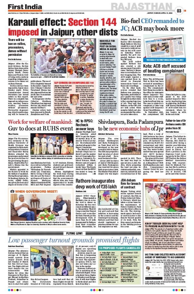 RAJASTHAN
JAIPUR | SUNDAY, APRIL 10, 2022
03
www.firstindia.co.in I https://firstindia.co.in/epapers/jaipur I twitter.com/thefirstindia I facebook.com/thefirstindia I instagram.com/thefirstindia
Kashiram Choudhary
Jaipur: The adminis-
tration claimed that an
average of 70 flights
would operate from
Jaipur airport from
last Sunday of March
but this did not hap-
pen. Ten flights did not
start despite the an-
nouncement. New
flights for cities like
Durgapur in West Ben-
gal, Bhopal in Madhya
Pradesh, Jalandhar in
Punjab and others
were to start but sadly
this did not happen.
The Directorate
General of Civil Avia-
tion had said that all
these flights would fly
regularly from March
27. At present, only 57
flights are operating
from Jaipur airport.
Aviation experts say
that this is happening
because of low passen-
ger load. The regulato-
ry agency, DGCA, has
also not taken any ac-
tion in the matter.
However, GoFirst air-
line is operating all its
scheduled flights. It has
scheduled three flights
to Mumbai and Banga-
lore. It will start flights
to Hyderabad and Kol-
kata from May 1.
Low passenger turnout grounds promised flights
FLYING LOW!
	
z Indigo flight - from
Jaipur to Delhi - 9 am
	
z Air India flight - from
Jaipur to Bhopal - 6:20 am
	
z Air India flight - from
Jaipur to Ahmedabad -
4:45 pm
	
z Air India flight - from
Jaipur to Kolkata - 11:40
am
	
z Air Asia flight - from
Jaipur to Hyderabad - 5:45
pm
	
z Air Asia flight - from
Jaipur to Chennai - 12:25
pm
	
z SpiceJet flight - from
Jaipur to Adampur
(Jalandhar) - 7:20 am
	
z SpiceJet flight - from
Jaipur to Kolkata - 12:15
pm
	
z SpiceJet flight - from
Jaipur to Durgapur
(West Bengal) - 2:05 pm
	
z SpiceJet flight - from
Jaipur to Bagdogra
(Siliguri) -12:30 pm
NEWS DIGEST
Jaipur (PTI): The parents of a Rajasthan toddler suffer-
ing from a rare genetic disorder on Friday met Health
Minister Parsadi Lal Meena and sought his support
for procuring a life-saving injection that costs Rs 16
crore. Hailing from Narwa village of Nagaur district,
18-month-old Tanishk suffers from spinal muscular at-
rophy (SMA). His parents, Deepika Kanwar and Shaitan
Singh, met Meena, who in turn asked them to seek
help from Chief Minister Ashok Gehlot. He added this
has given his family hope that they will be able to raise
money for the injection through crowdfunding.
Jaipur: IAS Tina Dabi, the 2015 UPSC topper who domi-
nated the social media, has now distanced herself from
Instagram and reportedly
deleted her official account on
Saturday. Dabi, Joint Secretary
in the Finance Department, had
recently announced her second
marriage with IAS Pradeep
Gawande, after which she again
remained in the discussion
on social media. After that the
social media accounts of Dabi and her family are constantly
being trolled by many users.
KIN OF TODDLER SEEK RAJ GOVT HELP
TO PROCURE INJECTION WORTH `16 CR
IAS TINA DABI DELETES INSTA ACCOUNT
AHEAD OF MARRIAGE TO IAS GAWANDE
10 PROPOSED FLIGHTS CANCELLED
Mayor of JMC Greater, Dr Somya performing Kanya Pujan on
Maha Ashtami on Saturday. She also provided food to the girls and
distributed school supplies in Kachi Bastis of Ward No.3, 56  147.
Shivdaspura, Bada Padampura
tobeneweconomichubsofJpr
Abhishek Shrivastava
Jaipur: The area
around Shivdaspura
and Bada Padampura
on Tonk Road will be
developed as the new
economic hub in Jaipur.
The JDA has prepared a
land use plan of about
two-and-a-half thou-
sand hectares for this.
About 2000 hectares
of land of Shivdaspura
and Bada Padampura
was reserved for green
field airport since 2004.
The Master Plan 2025 of
Jaipur city was imple-
mented in 2011. Then
the land was kept in
special area. Later, the
JDA, while preparing
the land use plan in-
cluded residential, com-
mercial, industrial and
recreational use of the
land. First a total of
1639 hectares has been
kept for residential pur-
pose, 130 hectares for
commercial, 96.28% for
recreational and 369.5
hectares for industrial
use. The water bodies
and low line area spread
over 145.79 hectares
have not been changed.
The plan will be sent
to Dhariwal for approv-
al. A delegation of CRE-
DAI Rajasthan also met
JDA Commissioner
Gaurav Goyal for pre-
paring the land use
plan.
HC to RPSC:
Recheck
answer keys
Father-in-law of Dr
Archana seeks CBI
probe from SC
JDA debars
firm for breach
of contract
Kota: ACB staff accused
of beating complainant
First India Bureau
Kota: The ACB Special
Unit in Kota has been
accused of assaulting a
complainant in the of-
fice. The complainant
Ravi Nama was called to
the office for statement
where Inspector Vas-
udev and 2-3 other staff
took him to a room,
locked and beat him up.
The case is related to a
complaint of fake trap
against ACB Inspector
Gyan Chand Meena.
In September 2021,
the complainant RK
Nama had given a com-
plaint to the DGP
against inspector Mee-
na for implicating him
in a fake trap. On Friday
,
ASP Prerna Shekhawat
of ACB called him for
statement, where he
was beaten up with
kicks and sticks.
Jaipur: TheHighCourt
on Saturday asked
RPSC to get the disput-
ed answer keys of ex-
ams for School Lectur-
ers Recruitment-2018
checked all again by the
Expert Committee.
The Bench of Justice
Indrajit Singh has or-
dered to get the answer
keys of Geography
, Eco-
nomics, Commerce, Po-
litical Science, Hindi,
History and Art papers
rechecked within 6
weeks’ time. The Bench
observed that the RPSC
has failed to keep its
own promise. —FIB
First India Bureau
Jaipur: After the Ka-
rauli violence, Section
144 has been imposed in
Jaipur, Udaipur, Duna-
grpur, Bundi, Jhunj-
hunu and Tonk in view
of being extra cautious
regarding religious pro-
cession to be taken out
on Ram Navami.
Section 144 has been
imposed in Jaipur since
Sunday night. Police
Commissioner Anand
Srivastava has issued
orders in this regard.
There is a complete ban
imposedonrally
,proces-
sion, meeting, demon-
stration, procession
without permission.
Provocative sloganeer-
ing, objectionable sing-
ing will be banned in
publicplaces.Theuseof
DJ is completely banned
in the entire ​​
Jaipur dis-
trict. Udaipur Collector
Tarachand Meena has
alsoimposedSection144
in till June 7 to maintain
law and order.
In Dungarpur city the
Collector Shubham
Chaudharyhasimposed
Section 144, which will
remain till May 5.
Similar orders have
been imposed in Bundi,
Jhunjhunu and Tonk.
First India Bureau
Jaipur: Bio-fuel Au-
thority CEO Surendra
Singh Rathore who was
caught in a case of graft
was sent to judicial cus-
tody by the ACB court
on Saturday
. Subse-
quently, the govt sus-
pended Rathore from
his CEO post.
The ACB action
against Rathore has
also created a stir
among many Raj politi-
cians. Rathore’s phone
was on surveillance be-
fore trapping him. The
ACB might register a
case against those in-
volved in financial
transactions based on
these call recordings.
On the other hand,
sources revealed that
Rathore was running a
big racket, and biofuel of
poor quality was being
broughtfromotherstates
to Raj, causing huge loss
of tax. They said that
Rathore, as the CEO, did
not take action when
samples failed and also
recommended the collec-
tor not to take action.
First India Bureau
Jaipur: The father-in-
law of Dr. Archana
Sharma, who died by
suicide after facing a
murder case following
death of a patient at
Lasot in Dausa, has
filed a petition in the
Supreme Court seek-
ing probe by the CBI or
SIT. Earlier, the Indian
Medical Association
along with ex-presi-
dent Dr. Mukesh Ver-
ma has filed a petition
in the SC seeking secu-
rity of doctors, CBI
probe and other issues.
Jaipur: Taking strict
action against breach
of contract, the JDA on
Friday debarred Chha-
vi Nursery, which has
taken a 2-year lease for
the maintenance of
Nehru Children’s Park
near the firm’s office in
the city. The develop-
ment agency had earli-
er served notice to the
firm for the low quality
of its work. Now, the
firm cannot participate
in the bidding process
for a year. —FIB
Rathore inaugurates
devp work of `35 lakh
Shubham Jain
Ajmer: RTDC Chair-
man, Dharmendra
Rathore, was on a one-
day visit to Ajmer on
Saturday. He was wel-
comed at different plac-
es. Meanwhile, Ward 65
Cong councillor Naurat
Gurjar and councillor
Sarvesh Pareek got the
development work of
more than Rs 35 lakh
inaugurated by Rathore
from their councillor
funds. Meanwhile, he
also lambasted at Cen-
tral govt and said that
inflation is increasing
in the country and the
Central govt is sleeping.
Rathore said that they
should implement a
pension scheme for cen-
tral employees as well.
Work for welfare of mankind:
Guv to docs at RUHS event
Vikas Sharma
Jaipr: The 7th convoca-
tion ceremony of Ra-
jasthan University of
Health Sciences was
organized in Birla Audi-
torium where Governor
and Chancellor Kalraj
Mishra attended the
programmeandpraised
the good work done by
the govt during the pan-
demic. Health Min Par-
sadi L Meena was the
special guest.
Mishra appealed to
the doctors to work for
the welfare of mankind.
During the programme,
Dr Randeep Guleria, Di-
rector, AIIMS Delhi,
was given the honorary
Degree of Doctor of Sci-
ence Medicine but Gule-
ria could not attend the
programme. Padma
Vibhushan Dr Purush-
ottam Lal, Chairman,
Metro Group of Hospi-
tals also got the honor-
ary Degree of Doctor of
Science Medicine.
Mishra distributed DM,
MCh and PhD degrees
to 107 students. Eleven
students got gold med-
als and two got chancel-
lor’s medals.
Meena highlighted
the work done during
the pandemic and said
that the government’s
efforts have also been
appreciated by health
experts of the country
.
Kalraj Mishra felicitates a woman in RUHS convocation on Saturday.
Parsadi L Meena,Vaibhav Galriya, Dr Sudhir Bhandari are also seen.
The festivities of Ramzan and Navratri are being
observed in April. —PHOTO BY SANTOSH SHARMA
West Bengal Governor Jagdeep Dhankhar paid a courtesy call to Rajasthan Governor Kalraj
Mishra at Raj Bhavan in Jaipur on Saturday. Dhankhar is likely to attend some events.
WHEN GOVERNORS MEET!
Karauli effect: Section 144
imposed in Jaipur, other dists
BJP CORNERS CM ON IMPOSING SEC 144
Jaipur: Former BJP state
prez Arun Chaturvedi
cornered the Gehlot govt
in the case of Karauli
communal clashes
and imposition of
Section 144 in Ajmer
and other districts.
“It is unfortunate
that the state govt
considers it a curse
to celebrate the Indian
New Year and is working
to ban the events in a dif-
ferent way. A ban has also
been imposed on wearing
religious symbols in
Ajmer. Tilak will be banned
later and may have to seek
permission for aarti
at home. To satisfy
a section, Rajasthan
is being thrown into
the fire of terror-
ism,” he said. On
the Karauli case,
Chaturvedi said that the
FIR registered in Karauli is
a solid proof that what kind
of incident was there.
MAN HELD FOR
COMMUNAL
POST ON SOCIAL
MEDIA IN ALWAR
Alwar: A man was
arrested in Alwar for
posting objectionable
content with com-
munal overtones on
social media, police
said on Saturday. The
accused Sanjay Pandit
(33) has a criminal
record and he faces
20 cases of assault,
attempt to murder,
dacoity, extortion, and
under the Arms Act at
various police stations,
Superintendent of Po-
lice, Alwar, Tejaswani
Gautam said. The latest
case against him was
registered at Aravali
Vihar police station,
she said. In view of the
upcoming festivals,
the police in Alwar are
keeping a constant vigil
on anti-social elements
and social media posts
that disturb social har-
mony, the SP said.
Bio-fuel CEO remanded to
JC; ACB may book more
YOU READ IT IN FIRST INDIA ON APRIL 9, 2022
There will be
ban on rallies,
processions,
demos without
permission
 