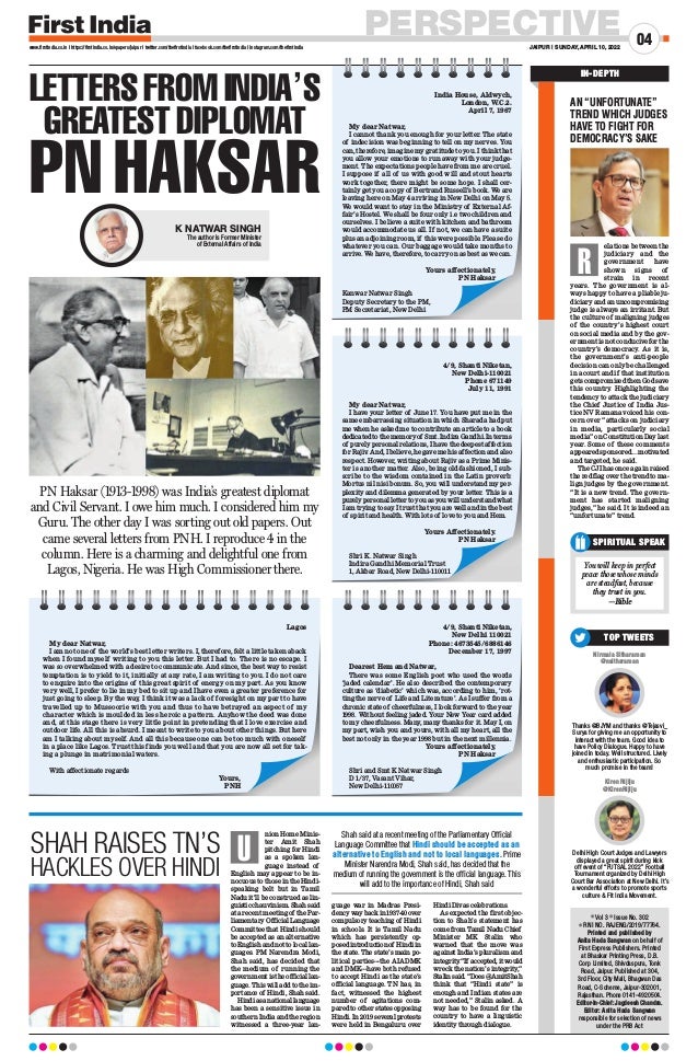 PERSPECTIVE
JAIPUR | SUNDAY, APRIL 10, 2022
04
www.firstindia.co.in I https://firstindia.co.in/epapers/jaipur I twitter.com/thefirstindia I facebook.com/thefirstindia I instagram.com/thefirstindia
l Vol 3 l Issue No. 302
l RNI NO. RAJENG/2019/77764.
Printed and published by
Anita Hada Sangwan on behalf of
First Express Publishers. Printed
at Bhaskar Printing Press, D.B.
Corp Limited, Shivdaspura, Tonk
Road, Jaipur. Published at 304,
3rd Floor, City Mall, Bhagwan Das
Road, C-Scheme, Jaipur-302001,
Rajasthan. Phone 0141-4920504.
Editor-In-Chief: Jagdeesh Chandra.
Editor: Anita Hada Sangwan
responsible for selection of news
under the PRB Act
SPIRITUAL SPEAK
You will keep in perfect
peace those whose minds
are steadfast, because
they trust in you.
—Bible
IN-DEPTH
Nirmala Sitharaman
@nsitharaman
Thanks @BJYM and thanks @Tejasvi_
Surya for giving me an opportunity to
interact with the team. Good idea to
have Policy Dialogue. Happy to have
joined in today. Well structured. Lively
and enthusiastic participation. So
much promise in the team!
Kiren Rijiju
@KirenRijiju
Delhi High Court Judges and Lawyers
displayed a great spirit during kick
off event of “FUTSAL 2022” Football
Tournament organized by Delhi High
Court Bar Association at New Delhi. It’s
a wonderful efforts to promote sports
culture  Fit India Movement.
TOP TWEETS
AN “UNFORTUNATE”
TREND WHICH JUDGES
HAVE TO FIGHT FOR
DEMOCRACY’S SAKE
elations between the
judiciary and the
government have
shown signs of
strain in recent
years. The government is al-
ways happy to have a pliable ju-
diciary and an uncompromising
judge is always an irritant. But
the culture of maligning judges
of the country’s highest court
on social media and by the gov-
ernment is not conducive for the
country’s democracy. As it is,
the government’s anti-people
decision can only be challenged
in a court and if that institution
gets compromised then God save
this country. Highlighting the
tendency to attack the judiciary
the Chief Justice of India Jus-
tice NV Ramana voiced his con-
cern over “attacks on judiciary
in media, particularly social
media” on Constitution Day last
year. Some of these comments
appeared sponsored…motivated
and targeted, he said.
The CJI has once again raised
the red flag over the trend to ma-
lign judges by the government.
“It is a new trend. The govern-
ment has started maligning
judges,” he said. It is indeed an
“unfortunate” trend.
R
nion Home Minis-
ter Amit Shah
pitching for Hindi
as a spoken lan-
guage instead of
English may appear to be in-
nocuous to those in the Hindi-
speaking belt but in Tamil
Nadu it’ll be construed as lin-
guisticchauvinism.Shahsaid
at a recent meeting of the Par-
liamentary Official Language
Committee that Hindi should
be accepted as an alternative
toEnglishandnottolocallan-
guages. PM Narendra Modi,
Shah said, has decided that
the medium of running the
government is the official lan-
guage. This will add to the im-
portance of Hindi, Shah said.
Hindiasanationallanguage
has been a sensitive issue in
southern India and the region
witnessed a three-year lan-
guage war in Madras Presi-
dencywaybackin1937-40over
compulsory teaching of Hindi
in schools. It is Tamil Nadu
which has persistently op-
posedintroductionof Hindiin
the state. The state’s main po-
litical parties---the AIADMK
and DMK---have both refused
to accept Hindi as the state’s
official language. TN has, in
fact, witnessed the highest
number of agitations com-
pared to other states opposing
Hindi. In 2019 several protests
were held in Bengaluru over
Hindi Divas celebrations.
As expected the first objec-
tion to Shah’s statement has
come from Tamil Nadu Chief
Minister MK Stalin who
warned that the move was
against India’s pluralism and
integrity
.“If accepted,itwould
wreck the nation’s integrity
,”
Stalinsaid.“Does@AmitShah
think that “Hindi state” is
enough and Indian states are
not needed,” Stalin asked. A
way has to be found for the
country to have a linguistic
identity through dialogue.
SHAH RAISES TN’S
HACKLES OVER HINDI
Shah said at a recent meeting of the Parliamentary Official
Language Committee that Hindi should be accepted as an
alternative to English and not to local languages. Prime
Minister Narendra Modi, Shah said, has decided that the
medium of running the government is the official language. This
will add to the importance of Hindi, Shah said
U
LETTERS FROM INDIA’S
GREATEST DIPLOMAT
PN HAKSAR
India House, Aldwych,
London, W.C.2.
April 7, 1967
My dear Natwar,
I cannot thank you enough for your letter. The state
of indecision was beginning to tell on my nerves. You
can, therefore, imagine my gratitude to you. I think that
you allow your emotions to run away with your judge-
ment. The expectations people have from me are cruel.
I suppose if all of us with good will and stout hearts
work together, there might be some hope. I shall cer-
tainly get you a copy of Bertrand Russell’s book. We are
leaving here on May 4 arriving in New Delhi on May 5.
We would want to stay in the Ministry of External Af-
fair’s Hostel. We shall be four only i.e two children and
ourselves. I believe a suite with kitchen and bathroom
would accommodate us all. If not, we can have a suite
plus an adjoining room, if this were possible. Please do
whatever you can. Our baggage would take months to
arrive. We have, therefore, to carry on as best as we can.
Yours affectionately,
PN Haksar
Kanwar Natwar Singh
Deputy Secretary to the PM,
PM Secretariat, New Delhi
4/9, Shanti Niketan,
New Delhi-110021
Phone 671149
July 11, 1991
My dear Natwar,
I have your letter of June 17. You have put me in the
same embarrassing situation in which Sharada had put
me when he asked me to contribute an article to a book
dedicated to the memory of Smt. Indira Gandhi. In terms
of purely personal relations, I have the deepest affection
for Rajiv. And, I believe, he gave me his affection and also
respect. However, writing about Rajiv as a Prime Minis-
ter is another matter. Also, being old-fashioned, I sub-
scribe to the wisdom contained in the Latin proverb:
Mortus nil nisi bonum. So, you will understand my per-
plexity and dilemma generated by your letter. This is a
purely personal letter to you as you will understand what
I am trying to say
. I trust that you are well and in the best
of spirit and health. With lots of love to you and Hem.
Yours Affectionately.
PN Haksar
Shri K. Natwar Singh
Indira Gandhi Memorial Trust
1, Akbar Road, New Delhi-110011
4/9, Shanti Niketan,
New Delhi 110021
Phone: 4673545/6886146
December 17, 1997
Dearest Hem and Natwar,
There was some English poet who used the words
‘jaded calendar’. He also described the contemporary
culture as ‘diabetic’ which was, according to him, ‘rot-
ting the nerve of Life and Literature’. As I suffer from a
chronic state of cheerfulness, I look forward to the year
1998. Without feeling jaded. Your New Year card added
to my cheerfulness. Many
, many thanks for it. May I, on
my part, wish you and yours, with all my heart, all the
best not only in the year 1998 but in the next millennia.
Yours affectionately,
PN Haksar
Shri and Smt K Natwar Singh
D 1/37, Vasant Vihar,
New Delhi-110057
K NATWAR SINGH
The author is Former Minister
of External Affairs of India
PN Haksar (1913-1998) was India’s greatest diplomat
and Civil Servant. I owe him much. I considered him my
Guru. The other day I was sorting out old papers. Out
came several letters from PNH. I reproduce 4 in the
column. Here is a charming and delightful one from
Lagos, Nigeria. He was High Commissioner there.
Lagos
My dear Natwar,
I am not one of the world’s best letter writers. I, therefore, felt a little taken aback
when I found myself writing to you this letter. But I had to. There is no escape. I
was so overwhelmed with a desire to communicate. And since, the best way to resist
temptation is to yield to it, initially at any rate, I am writing to you. I do not care
to enquire into the origins of this great spirit of energy on my part. As you know
very well, I prefer to lie in my bed to sit up and I have even a greater preference for
just going to sleep. By the way, I think it was a lack of foresight on my part to have
travelled up to Mussoorie with you and thus to have betrayed an aspect of my
character which is moulded in less heroic a pattern. Anyhow the deed was done
and, at this stage there is very little point in pretending that I love exercise and
outdoor life. All this is absurd. I meant to write to you about other things. But here
am I talking about myself. And all this because one can be too much with oneself
in a place like Lagos. Trust this finds you well and that you are now all set for tak-
ing a plunge in matrimonial waters.
With affectionate regards
Yours,
PNH
 