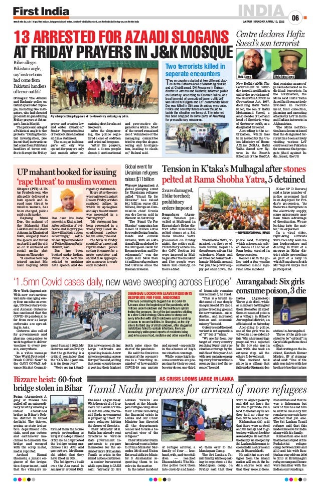 INDIA
JAIPUR | SUNDAY, APRIL 10, 2022
06
www.firstindia.co.in I https://firstindia.co.in/epapers/jaipur I twitter.com/thefirstindia I facebook.com/thefirstindia I instagram.com/thefirstindia
Chennai (Agencies):
With the arrival of four
more Sri Lankan Tam-
ils into the state, the Ta-
mil Nadu government
is preparing itself for
more refugees hitting
the shores of the state.
Chief Minister M.K.
Stalin has already sent
directives to various
state government de-
partments to prepare
themselves for the ar-
rivalof moreSriLankan
Tamils as crisis in the
island nation continues.
A senior bureaucrat
while speaking to IANS
said: “Already 20 Sri
Lankan Tamils are
housed at the Manda-
pam refugee camp since
their arrival following
the financial crisis in
Lanka and our Chief
Minister has directed
all the departments
concerned to take a be-
nevolent view of the
refugees.”
Chief Minister Stalin
has already sent a letter
to Prime Minister Nar-
endra Modi and Union
External Affairs Minis-
ter S Jaishankar re-
questing them to in-
volve in the matter.
In the latest incident
of refugee arrival, a
family of four — hus-
band, wife, and two chil-
dren — reached
Dhanushkodi. The Ma-
rine police took them
into custody and hand-
ed them over to the
Mandapam Camp.
The Sri Lankan Ta-
mil family, while speak-
ing to reporters at the
Mandapam camp, on
Friday said that they
were in abject poverty
and did not have the
means to provide even
food to the family hence
they had no other op-
tion but to reach India.
Kishanthan (34) said
that there were no food
and the family had to go
to sleep without food for
severaldays.Hesaidthat
thefamilywashelpedby
SriLankanfishermento
cross Indian shores and
reach Dhanushkodi.
He said that more ref-
ugees from the island
nation will reach the In-
dian shores soon and
that they were jobless.
Kishanthan said that he
was a fisherman but
lack of fuel has led him
to shift to masonry but
regular power cuts have
affected that job also.
The Sri Lankan Tamil
refugee said that this
madehimleaveforIndia
along with his family
.
Kishanthan also said
that he had stayed at the
Pudukottai refugee
camp between 2006 and
2010 and his wife Ran-
jita has stayed from 2006
to 2010 at Krishnagiri
refugee camp and hence
were familiar with the
Indian surroundings.
Tamil Nadu prepares for arrival of more refugees
AS CRISIS LOOMS LARGE IN LANKA
Srinagar: The Jammu
and Kashmir police on
Saturdayarrested13peo-
ple, including two insti-
gators, who had shouted
pro-azadislogansduring
Friday prayers at Srina-
gar’s Jamia Masjid.
Thepolicealsoalleged
a Pakistani angle to the
protests.“Duringtheini-
tial investigation, [we
learnt that] instructions
hadcomefromPakistani
handlers of terror out-
fits to disrupt the Friday
prayer and create a law
and order situation,”
Senior Superintendent
of Police Rakesh Balwal
said in a statement.
The mosque in Srina-
gar’s old city was
opened for prayers only
last month after re-
maining shut for almost
two years.
After the sloganeer-
ing, the police regis-
tered a case of sedition
and criminal trespass.
“After the prayers,
about a dozen people
shouted anti-national
and provocative slo-
gans for a while...Most
of the crowd remained
aloof. Volunteers of the
managing committee
tried to stop the slogan-
eering and hooligan-
ism, leading to clash-
es,” Balwal said.
13 ARRESTED FOR AZAADI SLOGANS
AT FRIDAY PRAYERS IN JK MOSQUE
New Delhi (ANI): The
Government on Satur-
day issued a notification
under the provisions of
the Unlawful Activities
(Prevention) Act, 1967,
declaring Hafiz Talha
Saeed, the son of Hafiz
Mohammad Saeed, a
seniorleaderof LeTand
head of the cleric wing
of the terror outfit, as a
designated terrorist.
According to the no-
tification, which has
been issued by the Un-
ion Ministry of Home
Affairs (MHA), Hafiz
Talha Saeed now fig-
ures in the Fourth
Schedule of the UA(P)A
that contains names of
persons declared as in-
dividual terrorists. In
the notification, the
MHA said Hafiz Talha
Saeed had been actively
involved in recruit-
ment, fund collection,
planning and executing
attacks by LeT in India
and Indian interests in
Afghanistan.
The MHA notifica-
tion has also mentioned
that the designated ter-
rorist has been actively
visiting various LeT
centres across Pakistan
for sermons that propa-
gate jihad against In-
dia, Israel, the US.
Two encounters started at two different plac-
es in the Sirhama area of Anantnag district
and at ChakiSamad, DH Pora area in Kulgam
district in Jammu and Kashmir, informed police
on Saturday. According to Kashmir Police, one
local terrorist of proscribed terror outfit LeT
was killed in Kulgam and LeT commander Nisar
Dar was killed in Sirhama Anantnag encounter.
Police and security forces are on the job to
tackle the situation on the spot. The internet
has been snapped in some parts of Anantnag
for precautionary measures.
Two terrorists killed in
seperate encounters
Centre declares Hafiz
Saeed’s son terrorist
TensioninK’taka’sMulbagalafterstones
peltedatRamaShobhaYatra,5detained
UPmahantbookedforissuing
‘rapethreat’tomuslimwomen
Global event for
Ukrainian refugees
raises $11billion
Police alleges
Pakistani angle,
say ‘instructions
had come from
Pakistani handlers
of terror outfits’
Any attempt at disrupting peace will be viewed very seriously, say police.
Bengaluru (Agen-
cies): Tension pre-
vailed at Mulbagal in
Karnataka’s Kolar dis-
trict after miscreants
pelted stones at a Sri
Rama Shobha Yatra
procession on Friday
night, the police said.
Prohibitory orders un-
der CrPC Section 144
were imposed in Mul-
bagal after the incident
and five people were
taken into custody, of-
ficers added.
The Shobha Yatra, or-
ganised on the eve of
Ram Navmi, began in
the afternoon from Shi-
vakeshava Nagar and
as it headed towards Ja-
hangir Mohalla around
7.40 pm, the power sup-
ply got shut down, the
police said, following
which miscreants pelt-
ed stones at an idol of
Ram being carried in
the procession.
Sources with the po-
lice said a few youths
sustained minor inju-
ries in the incident.
Kolar SP D Devaraj
said a large number of
police personnel had
been deployed for Fri-
day’s procession. “As
there was disruption in
the electricity supply,
some miscreants may
have taken advantage
of the situation. We are
looking into the mat-
ter,” he explained.
In a viral video,
right-wing activists
were recently seen us-
ing loudspeakers and
dancing in front of a
mosque in Kolar dis-
trict while proceeding
as part of a rally in
which Bengaluru South
MP Tejasvi Surya had
participated.
 —REPRESENTATIONAL IMAGE
Sitapur (PTI): A Ut-
tar Pradesh seer, who
allegedly delivered a
hate speech and is-
sued rape threat to
muslim women, has
been charged, police
said on Saturday
.
Bajrang Muni
Das, the mahant of
the Maharshi Shri
LakshmanDasUdasin
Ashram in Khairabad
town, allegedly made
the speech and threat
on April 2 and the vid-
eo of it surfaced on
social media plat-
forms on Thursday
.
“
Acasehasbeenreg-
istered against Ma-
hant Bajrang Muni
Das over his hate
speech in Khairabad.
After collection of evi-
dence and inquiry
, po-
lice will initiate action
accordingly,” Addi-
tional Superintendent
of PoliceSitapur,Rajiv
Dikshit, said.
Das has been
booked under Indian
Penal Code sections
related to making
hate speech and de-
rogatory statements.
Hours after the case
was registered against
Das on Friday
, a video
surfaced online, in
which he apologises
and says his statement
was presented in a
“wrong way”.
“My statement has
been presented in a
wrong way
. I seek un-
conditional apology
for the same,” he said.
The NCW on Friday
sought Das’ arrest and
reprimanded police
saying it cannot be a
mute spectator and
should take appropri-
ate measures to curb
such incidents.
Warsaw (Agencies): A
global pledging event
for Ukrainian refugees
called “Stand Up for
Ukraine” has raised
10.1 billion euros ($11
billion), European Com-
mission chief Ursula
von der Leyen said in
Warsaw on Saturday
.
“The ‘Stand Up For
Ukraine’ campaign has
raised 9.1 billion euros
forpeoplefleeingbombs,
inside and outside
Ukraine, with an addi-
tional billion pledged by
the European Bank for
Reconstruction and De-
velopment),” von der
Leyen said. More than
4.4 million refugees have
fled Ukraine since the
Russian invasion.
2 cars damaged,
1 bike torched;
prohibitory
orders imposed
New York (Agencies):
With new coronavirus
variants emerging eve-
ry four months on aver-
age, UN Secretary-Gen-
eral Antonio Guterres
has cautioned that the
COVID-19 pandemic is
far from over as large
outbreaks are spread-
ing in Asia.
Guterres also called
for governments and
pharma companies to
work together to deliver
vaccines to every per-
son, everywhere.
In a video message
“One World Protected -
Break COVID Now” to
the GAVI COVAX Ad-
vance Market Commit-
ment Summit 2022, Mr
Guterres said on Friday
that the gathering is a
critical reminder that
the “COVID-19 pandem-
ic is far from over.”
“We’re seeing 1.5 mil-
lion new cases each day
.
Large outbreaks are
spreadinginAsia.Anew
wave is sweeping across
Europe,” he said, adding
that some countries are
reporting their highest
death rates since the
start of the pandemic.
He said the Omicron
variant of the coronavi-
rus is a “startling re-
minder” of how quickly
COVID-19 can mutate
and spread - especially
in the absence of high
vaccination coverage.
While some high-in-
come countries are pre-
paring for their second
booster doses, one-third
of humanity remains
unvaccinated, he rued.
“This is a brutal in-
dictment of our deeply
unequalworld.It’salsoa
prime breeding ground
for new variants... more
deaths... and increased
human and economic
misery
,” he said.
Guterres said the next
variant is not a question
of “if” but of “when.”
“We are far from our
target of every country
reaching 70 per cent vac-
cination coverage by the
middle of this year. And
withnewvariantsemerg-
ingeveryfourmonthson
average, time is of the es-
sence,” he said.
‘1.5mn Covid cases daily, new wave sweeping across Europe’
China is combating its biggest rise in Covid-19
cases since the beginning of the pandemic, with
millions under lockdown and the healthcare system
feeling the pressure. One of the last countries sticking
to a zero-Covid strategy, China aims to stamp out
every infection with strict lockdowns and by sending
all cases to secure facilities. In Shanghai, as the city
enters its third day of strict lockdown, after staggered
restrictions failed to contain infections, there are
increasingly widespread reports of residents being
unable to access food, medicine and other essentials.
SHANGHAI LOCKDOWN LEAVES RESIDENTS
DESPERATE FOR FOOD, MEDICINES
Aurangabad:Sixgirls
consumepoison,3die
Patna (Agencies):
Three girls died, while
as many are battling for
their lives after all six of
them consumed poison
at a village in Bihar’s
Aurangabad district, an
official said on Saturday
.
According to police,
one of the girls was in-
volved in a one-sided af-
fair. When her marriage
proposal was rejected
by the boy she was in
love with, she took an
extreme step. All the
others followed suit.
The incident took
place in a village that
fallsunderKasmapolice
station in Aurangabad.
Three of the girls are
stated to be “critical” in
Gaya’s Magadh medical
college.
Elaborating on the in-
cident, Kantesh Kumar
Mishra, SP of Aurang-
abad said: “One of the
girlswasinlovewithher
brother’s brother-in-law.
Bizzare heist: 60-foot
bridge stolen in Bihar
Patna (Agencies): A
gang of thieves has
pulled off an extraordi-
nary heist by stealing a
60-foot abandoned
bridge in Bihar’s Roh-
tas district in broad
daylight. The thieves,
posing as state irriga-
tion department offi-
cials, used gas cutters
and earthmover ma-
chines to demolish the
bridge and escaped
with the scrap metal,
media reported.
Arshad Kamal
Shamshi, a junior en-
gineer of the irriga-
tion department, said
that the villagers in-
formed them that some
people pretending as
irrigation department
officials had uprooted
the bridge using ma-
chines like JCB and
gas-cutters. Mr Sham-
shi added that they
have filed an FIR.
The bridge was built
over the Ara canal in
Amiyavar around 1972.
Hafiz Saeed Hafiz Talha Saeed
 