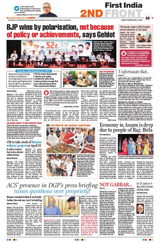In the modern world,
photography is as much an art
form as painting and sculpting
were at one time.
—Jagdeesh Chandra, CEO  Editor-in-Chief, First India
JAIPUR | SUNDAY, APRIL 10, 2022
www.firstindia.co.in I https://firstindia.co.in/epapers/jaipur I twitter.com/thefirstindia I facebook.com/thefirstindia I instagram.com/thefirstindia
08
2NDFRONT
POSTAL REG NO. JPC/004/2022-24
Rajendra Chhabra
Jaipur: The questions
are being raised among
the higher bureaucracy
about the presence of
Additional chief secre-
tary Home Abhay Ku-
mar in the press confer-
ence of DGP ML Lather
at the police headquar-
ters about the Karauli
communal clashes on
Friday
. Lather held and
presided over the press
conference and only he
answered the questions
raised by the media.
ACS Kumar re-
mained silent and sat
beside Lather and his
role was ‘zero’ in the
media briefing. Now,
the question is being
raised as to why the
ACS went there and
this step of the ACS has
not gone down well
with the higher bu-
reaucracy.
ACS Home is repre-
sentative of the govern-
ment. In the administra-
tive hierarchy, his stat-
ure is not only above the
DGP but in way he is the
‘functional boss’ of the
DGP. As such, the press
conference should have
been presided over and
initially addressed by
the ACS. He could have
handed over the mic to
the DGP for further de-
tailed briefing. But hap-
pened just opposite to it
as only the DGP spoke
and the ACS remained
silent. As per adminis-
trative experts, this is
against propriety and
traditions and with this
the position of the ACS
Home has been under-
mined. In the adminis-
trative system, the gov-
ernment (here home
dept) and the PHQ are
two separate institu-
tions. As the govern-
ment is supreme, the
stature of ACS Home as
therepresentativeof the
governmentisalsohigh.
Hence, the ACS go-
ing to the press confer-
ence held by the DGP
and sitting silent there
is not logical from any
point of view. ACR of
DGP is also initiated
by ACS Home, there-
fore, this entire inci-
dent has raised many
eyebrows in the IAS
and IPS circles.
ACS’ presence in DGP’s press briefing
raises questions over propriety!
BJP wins by polarisation, not because
of policy or achievements, says Gehlot
ML Lather and Abhay Kumar during the press conference on Friday.
—FILE
PHOTO
Kumar remained silent  sat beside
Lather, his role was ‘zero’ in briefing
From P1…
Thinking that on their shoul-
ders, he would repeat the
glorious victory of Punjab
in Himachal too, however,
Thakur woke Kejriwal from
his deep slumber. AAP,
which has predicted the
political future of Chief
Minister Jai Ram Thakur
and claimed that Anurag
Thakur would be a CM for
4 months, is now unable
to decide its own future,
all thanks to the ‘CM of
four months’ Thakur,
because Thakur has dealt
such a blow to the AAP
clam after it has become
extremely difficult for the
party not just to stand
united once again, but
also to gain the trust of
the people. Interestingly,
Thakur even went ahead
and ‘rubbed salt to the
wounds’ when he tweeted
to Kejriwal, after ‘saffronis-
ing’ AAP in Himachal, that
‘Pahad’ and ‘Pahadis’ will
not fall to his tricks. The
formula of divide and rule
that the Aam Aadmi Party
was applying in Himachal,
was upturned on the AAP
by Thakur. Assembly
elections are to be held in
Himachal at the end of this
year before which Anurag
Thakur has shown his
intentions as well as a mir-
ror to Arvind Kejriwal. This
is so because Thakur is
the only leader whose role
in the assembly elections
will be eagerly focussed
on by one and all. This
is so because Anurag
Thakur’s popularity and
his ever-increasing stature
can change the course of
the electoral stream in any
direction.
NOT GABBAR... Dr CP Joshi on 4
day visit to Assam
starting today
Laxman Raghav
Bikaner: CM Ashok
Gehlot said on Saturday
that BJP is winning
elections by polarisa-
tion and people should
take their plans seri-
ously. Gehlot said that
there is an atmosphere
of tension and violence
in the country and the
Constitution is under
threat. He also targeted
BJP leaders for violence
and arson in Karauli
city of the state.
Referring to the ris-
ing inflation and unem-
ployment in the coun-
try, he said, “Inflation
has hit hard and unem-
ployment is causing
outrage among the
youth. These BJP peo-
ple know that despite
inflation and unem-
ployment, we can win
elections by polarisa-
tion. They have got this
illusion. I will appeal to
the youth and people to
take their plans seri-
ously
.”
He said that the state
government’s budget
for 2022-23 is receiving
praises from across the
state. “Frightened by
this, the BJP has de-
cided to set Rajasthan
on fire. The fire has
started in Karauli.
(BJP) leaders have
been instructed that
you should do some-
thing there otherwise
our government will
not be formed. What
kind of democracy is
this?”
Gehlot commented
that those who lie are
also in the race of CM
candidates in BJP. The
CM was speaking at a
meeting of NSUI in Bi-
kaner. The CM high-
lighted the contribu-
tion of the Congress
party and its leader in
the development of the
nation. He said that In-
dia Gandhi and Rajiv
Gandhi sacrificed their
lives for the sake of the
nation.
Gehlot also praised
NSUI state president
Abhishek Chaudhary.
PCC chief Govind Sin-
gh Dotasra, minister
Bhanwar Singh Bhati,
Chairman of Agricul-
ture Industry Develop-
ment Board Ramesh-
war Dudi and other
leaders also addressed
the meeting. ­
‑With PTI inputs
Mukesh Mathrani
Barmer: CM Gehlot
will take stock of the
Barmer refinery pro-
ject on April 12. Besides
project inspection he
will also hold a review
meeting. As per info CM
will reach Pachpadra
from Jodhpur  visit
refinery site directly.
Minister of mines
Pramod Jain Bhaya,
Baytoo MLA Harish
Choudhary, Pachpadra
MLA Madan Prajapat,
CS Usha Sharma, CM
advisor Govind Sharma
will also be present dur-
ing review meeting.
ACS mines dept Dr Sub-
odh, principal secy fin
Akhil Arora, principal
secy to CM Kuldeep
Ranka, Barmer collec-
tor Lok Bandhu, SP
Deepak Bhargav and
others will be there.
CM ASHOK GEHLOT TO VISIT NAGAUR TODAY
CM Ashok Gehlot is scheduled to visit Nagaur
today wherein he will attend the ‘Praan-Pratishtha’
ceremony in Shri Balaji temple at 12 noon. Thereafter
he will attend the inauguration and mass marriage
ceremony of Mali society at 1.30 pm and will also
inaugurate Mahatma Jyotiba Phule Hostel after which
Gehlot will return to Jaipur on the same day. PCC Chief
Govind Singh Dotasra will also be present.
CM to take stock of Barmer
refinery project on April 12
CMspeakson52ndfoundationdayofNSUI
It will be Gehlot’s
2nd visit to district
within 10 days
First India Bureau
Jaipur: State Assembly
Speaker Dr CP Joshi
will visit Assam on
Sunday to attend 8th re-
gional con-
ference of
C o m m o n -
wealth Parl
Association
in Guwaha-
ti. He will
leave today afternoon.
Bringing youth-centric
policies into the main-
stream and the use of
youth power for nation-
al devp and common
interest will be dis-
cussed in conference.
Secy of Raj Legislative
Assembly MP Sharma
will also participate.
CM PRAYS ON DURGA ASHTAMI!
(T) CM Ashok Gehlot with wife Sunita
Gehlot, Dharmendra Rathore, Rajeev
Arora, Tarang Arora, Lokesh Sharma
 others offers prayers at Jagdambe
Mandir located in CMR on Saturday.
(L) CM Gehlot seeks blessings at
the Karni Mata Mandir in Deshnok
on Saturday evening. Also seen
Giriraj Singh, Mohan Dan, Chailu
Dan, Kailash Dan, Govind S Dotasra,
Dr BD Kalla, Govind Meghwal,
Bhanwar Bhati, Rameshwar Dudi,
Madan G Meghwal, Laxman
Kadvasara and others.
State government’s budget
for the year 2022-23 is
receiving praises from across
the nation and frightened by
this, the BJP has decided to
set Rajasthan on fire...
PM Narendra Modi should
criticise such violent
incidents by addressing
nation and give message that
govt will not tolerate those
who commit such violence
CM Ashok Gehlot, Govind
Singh Dotasra, Bhanwar
Singh Bhati, Dr BD Kalla,
Govind Ram Meghwal and
Laxman Raghav discussing
about youth issues and
Gandhian philosophy at the
Magic Tea Elite in Bikaner
on Saturday evening.
CHAI PE CHARCHA!
BJP is doing politics on religion and people
should understand their plans. We have no
personal fight with BJP and RSS, we have
the fight of ideology. Congress workers of Rajasthan
are strong and they should not bother about ups and
downs. When I was in NSUI, I travelled widely in
the state for organizational works and young lead-
ers should also struggle.
 —Ashok Gehlot, Chief Minister
CM Ashok Gehlot, Govind S Dotasra,
Dr BD Kalla, Bhanwar Singh Bhati,
Govind Ram Meghwal, Abhishek
Chaudhary and others in a function
held on the 52nd foundation day of
the NSUI in Bikaner on Saturday.
Economy in Assam is devp
due to people of Raj: Birla
First India Bureau
Guwahati: Lok Sabha
Speaker, Om Birla, on
second day of his visit
to Assam, addressed the
people of Marwari com-
munity and other digni-
taries in a programme
organized by Brahtar
Marwari Samaj in
Guwahati.
Saluting the great
land of Rajasthan, he
said people of Marud-
hara have expanded
trade and employment
in State on the strength
of their hard work and
determination. He fur-
ther said that Marwari
community unites peo-
ple and realizes the idea
of Ek Bharat Shreshtha
Bharat. Birla said that
State’s economy has
prospered in Assam due
to enterprising skills of
hardworking people of
Rajasthan. Birla also
said that in every State
of country and in every
country of world, Ra-
jasthani brothers and
sisters are playing a
leading role in progress
of business, commerce,
industry  economy on
strength of their hard
work  enterprise. Peo-
ple of Raj discharged
their responsibility to-
wards nation and socie-
ty with a sense of ser-
vice and determination.
LS Speaker Om Birla being felicitated by the Brahtar Marwari Samaj
members  people of Marwari community in Guwahati on Saturday.
Jaipur: CM Ashok
Gehlot shared a video
on Twitter of Himan-
shu and Arya, the
Class 3 students of
Mahatma Gandhi
Government English
Medium School
Chainpura, Sardar-
pura,Jodhpurtalking
in English language.
CM tweets video of MG English
school students of 3rd class
It is pleasant to see. By studying
in Mahatma Gandhi English Me-
dium Schools, our children are
also getting ready for competition with
other children at national and interna-
tional level. This education revolution will
take Rajasthan far ahead.
—Ashok Gehlot, Chief Minister
From P1…
Gehlot further said, “Jalshakti Minister says that PM
did not say a word on ERCP in Ajmer rally, if he has
said then he will retire from politics.
CM takes a jibe at Shekhawat
Firing salvos at Shekhawat, Gehlot added, “Shekhawat
is also a MP from Rajasthan and Jal Shakti Minister
at the Centre. He has no interest in other projects in
Rajasthan, but it is unfortunate that he has no interest
in getting National Project status for his own depart-
ment’s important project (ERCP). I am reminding of
PM’s promise to give National Project status to ERCP
of 13 districts before the elections in Jaipur and Ajmer
for three consecutive years This is very unfortunate.”
Shekhawat attacks on Gehlot
Meanwhile, Union Minister took a jibe at Gehlot and
wrote, “The behavior of Minister of Gehlot govt  CM
himself, with the aim of doing politics on ERCP cannot
be called normal in any case. Those who raise demand
only for political gains, using sentiments of common
man, remember that this is Modi govt. We do what we
say. Work will be done on ERCP and the central govt is
committed to fulfill it, but Gehlot govt will have to play
its role  leave the habit of doing politics on every plan
to hide its failure, otherwise politics will leave them be.”
‘Unfortunate that...
 