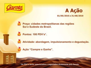 * Os PDV’s serão selecionados e negociados diretamente pela Garoto. 01/06/2010 a 31/08/2010 A Ação Praça: cidades metropolitanas das regiões Sul e Sudeste do Brasil. Pontos: 100 PDV’s*. Atividade: abordagem, impulsionamento e degustação. Ação “Compre e Ganhe”. 