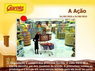 01/06/2010 a 31/08/2010 A Ação 1. Degustação e compra dos produtos Garoto. A cada R$10,00 o cliente escolhe um dos modelos de brinde. A promotora coloca os produtos e o brinde em uma sacola lacrada para ele levar ao caixa. 