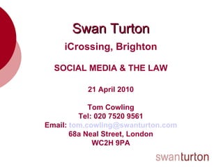 Swan Turton iCrossing, Brighton SOCIAL MEDIA & THE LAW 21 April 2010 Tom Cowling Tel: 020 7520 9561 Email:  [email_address] 68a Neal Street, London WC2H 9PA 