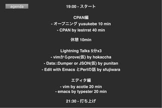 agenda 19:00 -
CPAN
- yusukebe 10 min
- CPAN by lestrrat 40 min
10min
Lightning Talks 5 x3
- vim prove( ) by hokaccha
- Data::Dumper or JSON( ) by punitan
- Edit with Emacs Perl by sfujiwara
- vim by acotie 20 min
- emacs by typester 20 min
21:30 -