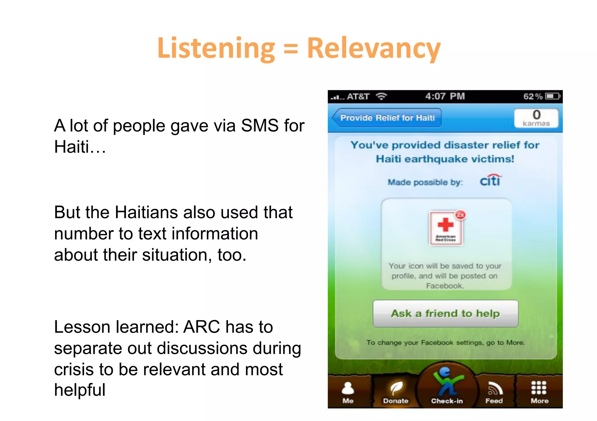 Listening = Relevancy 

A lot of people gave via SMS for
Haiti…


But the Haitians also used that
number to text information
about their situation, too.



Lesson learned: ARC has to
separate out discussions during
crisis to be relevant and most
helpful
 