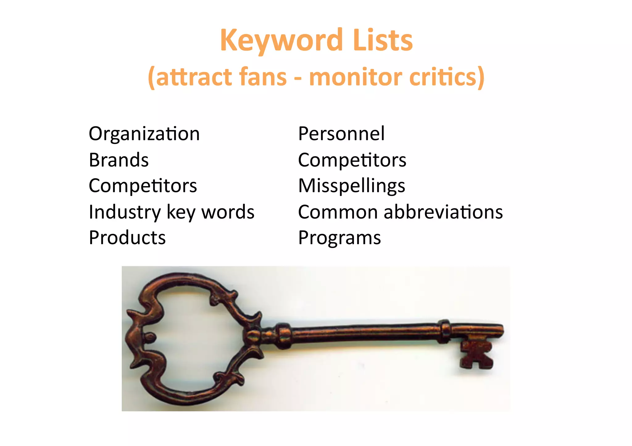 Keyword Lists 
      (aAract fans ‐ monitor cri&cs) 
Organiza6on           Personnel 
Brands                Compe6tors 
Compe6tors            Misspellings 
Industry key words    Common abbrevia6ons 
Products              Programs 
 