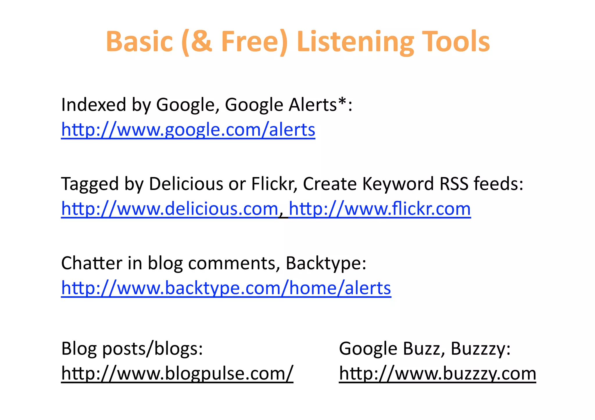 Basic (& Free) Listening Tools 
Indexed by Google, Google Alerts*: 
h=p://www.google.com/alerts 

Tagged by Delicious or Flickr, Create Keyword RSS feeds: 
h=p://www.delicious.com, h=p://www.ﬂickr.com 

Cha=er in blog comments, Backtype: 
h=p://www.backtype.com/home/alerts 

Blog posts/blogs:                Google Buzz, Buzzzy:  
h=p://www.blogpulse.com/         h=p://www.buzzzy.com 
 