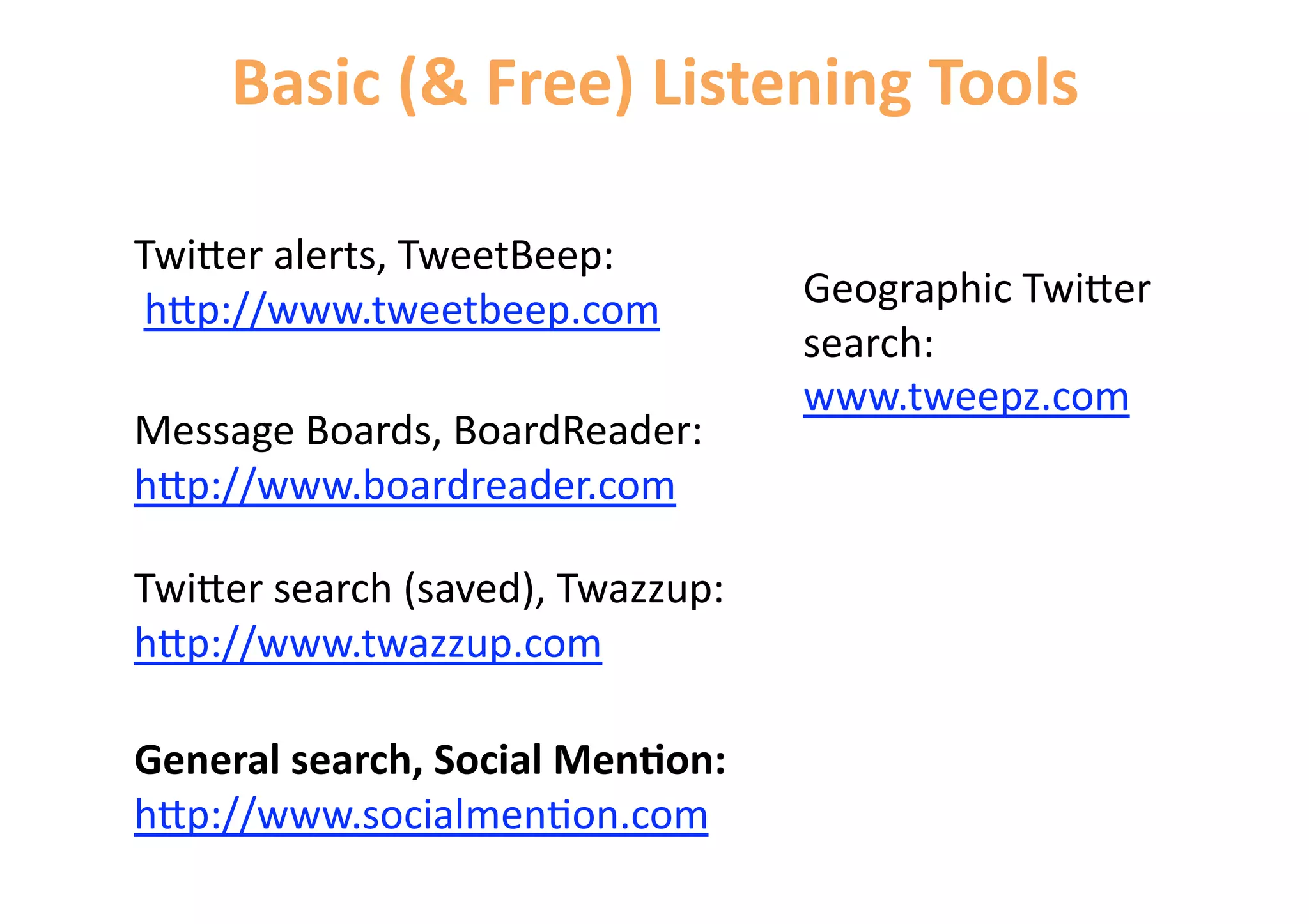 Basic (& Free) Listening Tools 

Twi=er alerts, TweetBeep: 
 h=p://www.tweetbeep.com           Geographic Twi=er 
                                   search: 
                                   www.tweepz.com 
Message Boards, BoardReader: 
h=p://www.boardreader.com 

Twi=er search (saved), Twazzup: 
h=p://www.twazzup.com 

General search, Social Men&on: 
h=p://www.socialmen6on.com 
 