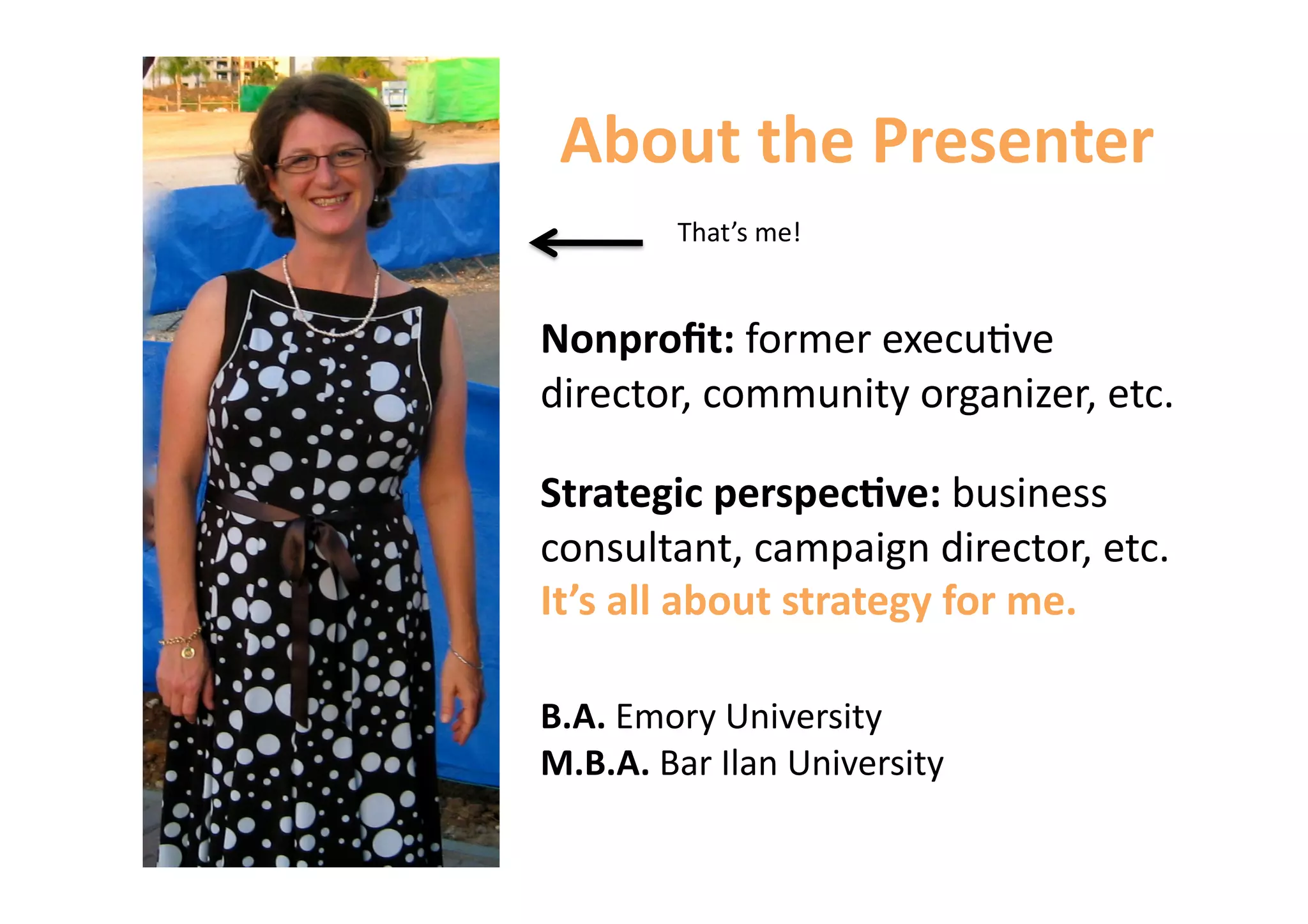 About the Presenter 
        That’s me! 


Nonproﬁt: former execu6ve 
director, community organizer, etc. 

Strategic perspec&ve: business 
consultant, campaign director, etc. 
It’s all about strategy for me. 

B.A. Emory University 
M.B.A. Bar Ilan University 
 