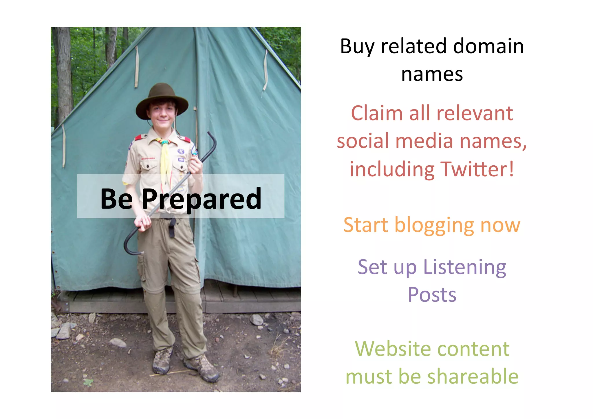 Buy related domain 
                     names 
                Claim all relevant 
               social media names, 
                including Twi=er! 
Be Prepared 
               Start blogging now 
                 Set up Listening 
                      Posts 

                Website content 
               must be shareable 
 