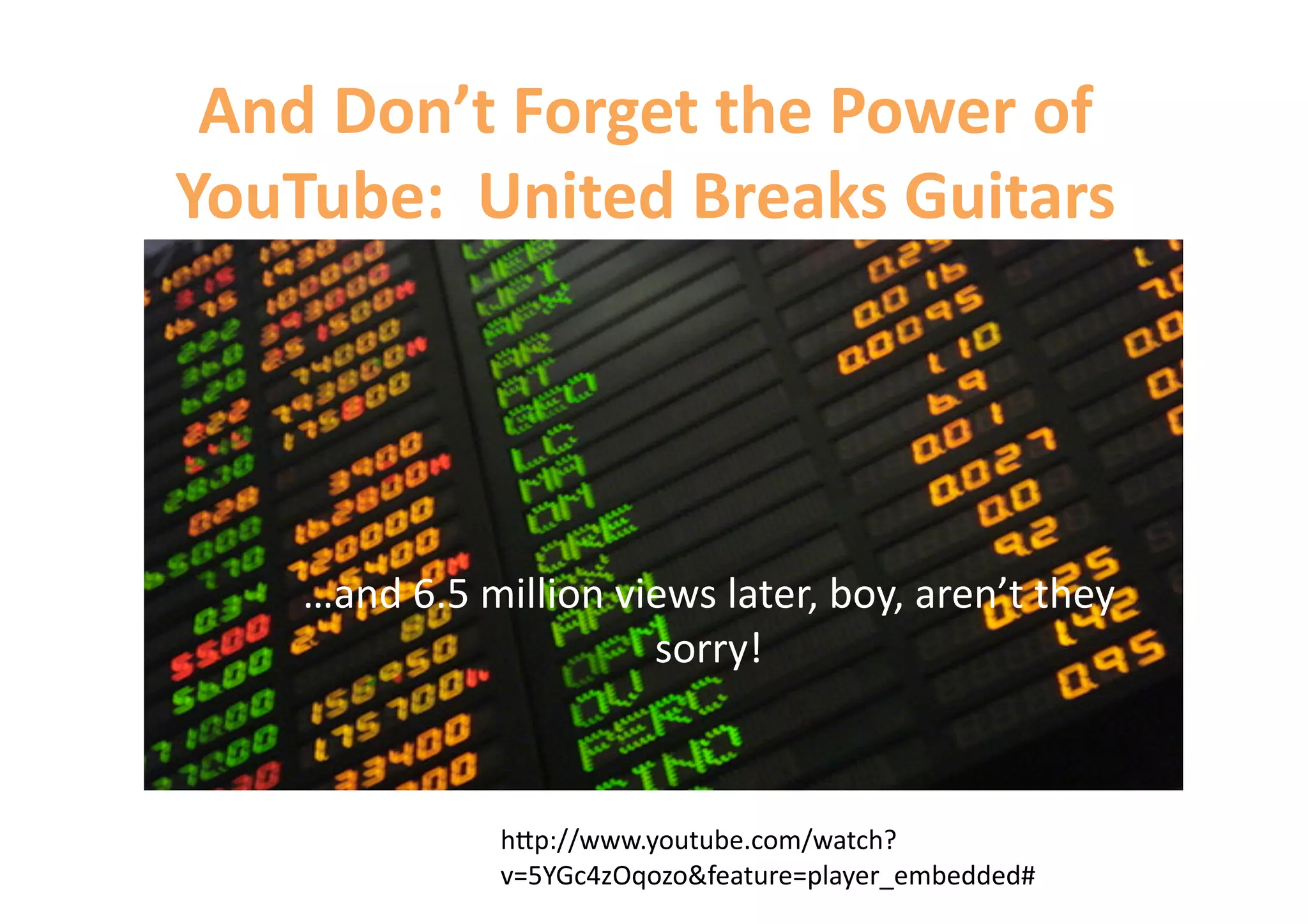 And Don’t Forget the Power of 
YouTube:  United Breaks Guitars 




    …and 6.5 million views later, boy, aren’t they 
                       sorry! 



               h=p://www.youtube.com/watch?
               v=5YGc4zOqozo&feature=player_embedded# 
 
