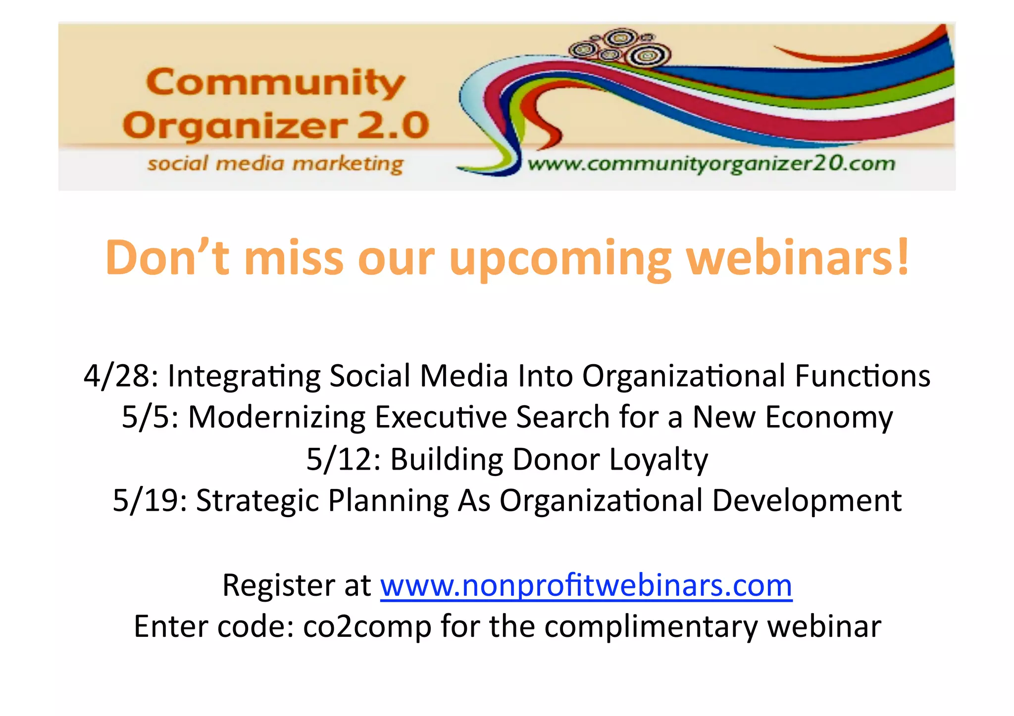Don’t miss our upcoming webinars! 

4/28: Integra6ng Social Media Into Organiza6onal Func6ons 
   5/5: Modernizing Execu6ve Search for a New Economy 
                5/12: Building Donor Loyalty 
  5/19: Strategic Planning As Organiza6onal Development 

         Register at www.nonproﬁtwebinars.com 
   Enter code: co2comp for the complimentary webinar 
 