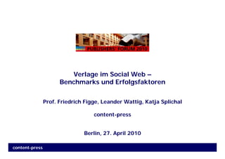 Verlage im Social Web –
                      Benchmarks und Erfolgsfaktoren


                Prof. Friedrich Figge, Leander Wattig, Katja Splichal

                                   content-press


                               Berlin, 27. April 2010

content-press
 