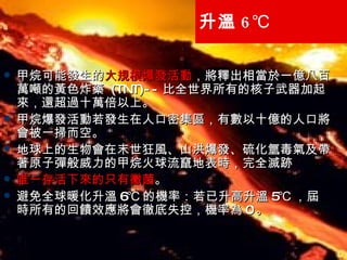 升溫 6℃ 甲烷可能發生的 大規模爆發活動 ，將釋出相當於一億八百萬噸的黃色炸藥  (TNT)-- 比全世界所有的核子武器加起來，還超過十萬倍以上。 甲烷爆發活動若發生在人口密集區，有數以十億的人口將會被一掃而空。 地球上的生物會在末世狂風、山洪爆發、硫化氫毒氣及帶著原子彈般威力的甲烷火球流竄地表時，完全滅跡 唯一存活下來的只有黴菌 。 避免全球暖化升溫 6℃ 的機率：若已升高升溫 5℃ ，屆時所有的回饋效應將會徹底失控，機率為 0 。 