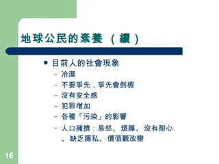 地球公民的素養 （續） 目前人的社會現象  冷漠 不要爭先，爭先會倒楣 沒有安全感 犯罪增加 各種「污染」的影響 人口擁擠：易怒 、 煩躁 、 沒有耐心 、 缺乏隱私 、 價值觀改變  