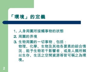 「環境」的定義 1 . 人身周圍所接觸事物的狀態 2. 周圍的界境 3. 生物周圍的一切事物，包括： 物理、化學、生物及其他各要素的綜合情況，能予生物若干影響者，或是人類所賴以生存、生活之空間資源等皆可稱之為 環境。 