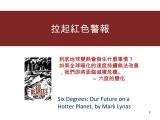 拉起紅色警報 到底地球變熱會發生什麼事情？ 如果全球暖化的速度持續無法改善 ，我們即將面臨滅種危機。 ~ 六度的變化   Six Degrees: Our Future on a Hotter Planet, by Mark Lynas 
