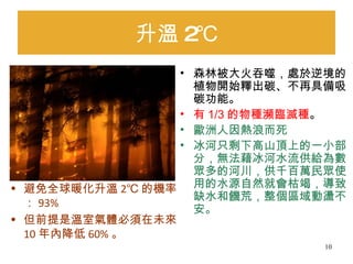 升溫 2℃ 森林被大火吞噬，處於逆境的植物開始釋出碳、不再具備吸碳功能。 有 1/3 的物種瀕臨滅種 。 歐洲人因熱浪而死  冰河只剩下高山頂上的一小部分，無法藉冰河水流供給為數眾多的河川，供千百萬民眾使用的水源自然就會枯竭，導致缺水和饑荒，整個區域動盪不安。  避免全球暖化升溫 2℃ 的機率： 93% 但前提是溫室氣體必須在未來 10 年內降低 60% 。 