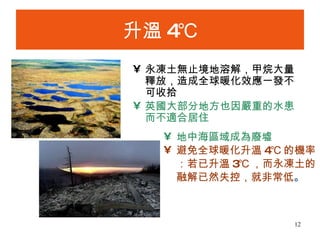 升溫 4℃ 永凍土無止境地溶解，甲烷大量釋放，造成全球暖化效應一發不可收拾 英國大部分地方也因嚴重的水患而不適合居住   地中海區域成為廢墟   避免全球暖化升溫 4℃ 的機率：若已升溫 3℃ ，而永凍土的融解已然失控，就非常低 。 
