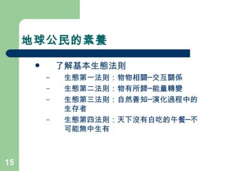 地球公民的素養  了解基本生態法則  生態第一法則：物物相關─交互關係  生態第二法則：物有所歸─能量轉變 生態第三法則：自然善知─演化過程中的生存者  生態第四法則：天下沒有白吃的午餐─不可能無中生有  