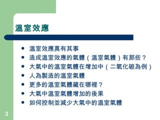 溫室效應 溫室效應真有其事 造成溫室效應的氣體（溫室氣體）有那些？ 大氣中的溫室氣體在增加中（二氧化碳為例） 人為製造的溫室氣體 更多的溫室氣體藏在哪裡？ 大氣中溫室氣體增加的後果 如何控制並減少大氣中的溫室氣體 