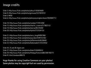 Image credits
Slide 3: http://www.flickr.com/photos/ydhsu/3183824689/
Slide 4: http://www.flickr.com/photos/goincase/3327047072/
Slide 5: NASA
Slide 6: http://www.flickr.com/photos/johnnymyrenghenriksen/3969484771/

Slide 10: http://www.flickr.com/photos/ramdac/172451690/
Slide 15: http://www.flickr.com/photos/charlie_cravero/317802512/
Slide 19: http://www.flickr.com/photos/moriza/96724309/
Slide 20: http://www.flickr.com/photos/hjelle/2723554153/

Slide 21: http://www.flickr.com/photos/vera_bing/44981946/
Slide 25: http://www.flickr.com/photos/yourdon/3599753183/
Slide 29: http://www.flickr.com/photos/jeffbelmonte/8228640/
Slide 33: http://www.flickr.com/photos/bobsmade/2125533926/

Slide 34, 35 and 38: Apple.com
Slide 37: http://www.flickr.com/photos/bike/3336040653/
Slide 39: http://www.flickr.com/photos/thatguyfromcchs08/2300190277/
Slide 41: Kim Erlandsen/NRK P3

Huge thanks for using Creative Commons on your photos!
Some photos may be copyright but are used by permission.
 